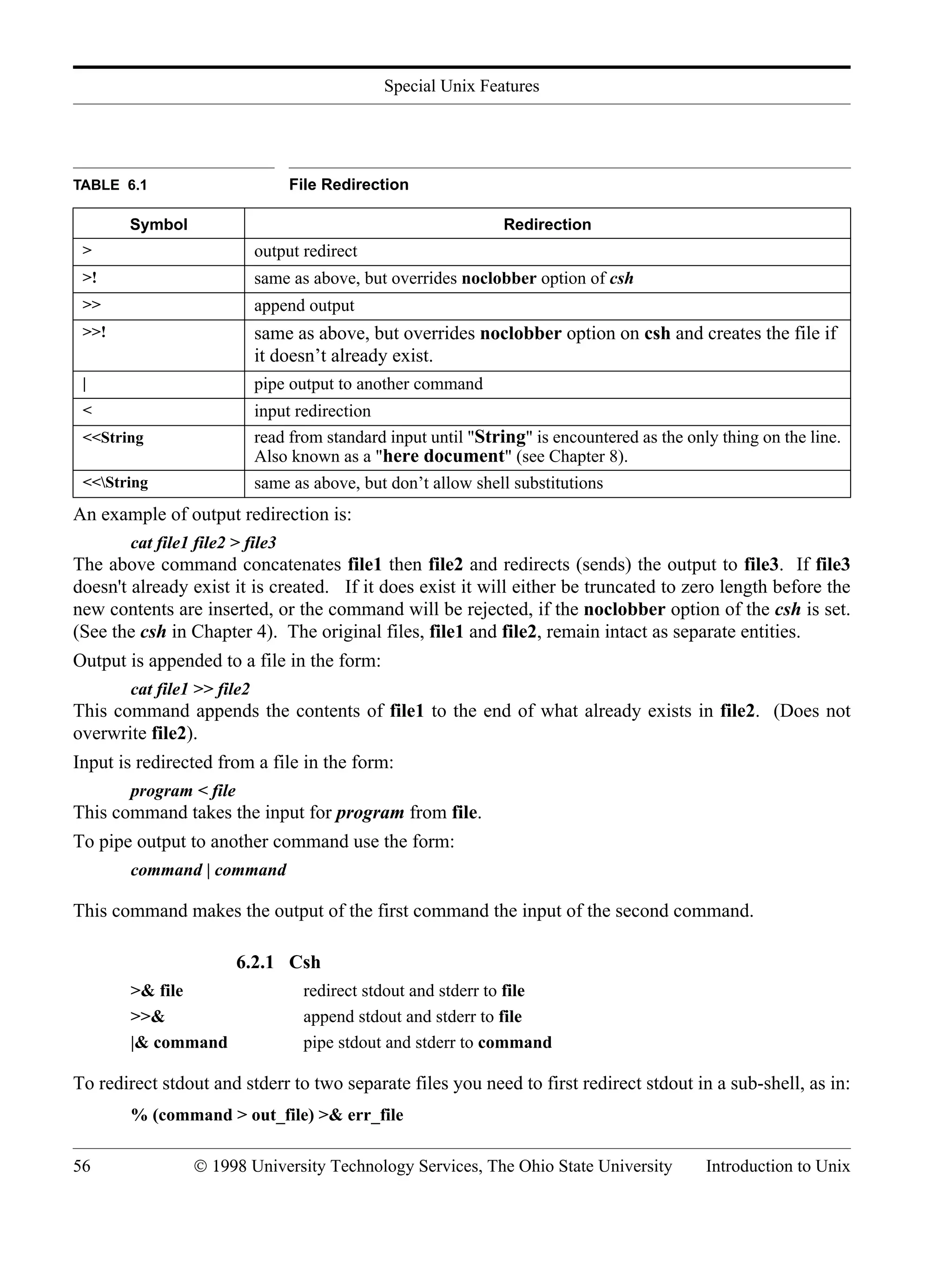 Special Unix Features 56 © 1998 University Technology Services, The Ohio State University Introduction to Unix An example of output redirection is: cat file1 file2 > file3 The above command concatenates file1 then file2 and redirects (sends) the output to file3. If file3 doesn't already exist it is created. If it does exist it will either be truncated to zero length before the new contents are inserted, or the command will be rejected, if the noclobber option of the csh is set. (See the csh in Chapter 4). The original files, file1 and file2, remain intact as separate entities. Output is appended to a file in the form: cat file1 >> file2 This command appends the contents of file1 to the end of what already exists in file2. (Does not overwrite file2). Input is redirected from a file in the form: program < file This command takes the input for program from file. To pipe output to another command use the form: command | command This command makes the output of the first command the input of the second command. 6.2.1 Csh >& file redirect stdout and stderr to file >>& append stdout and stderr to file |& command pipe stdout and stderr to command To redirect stdout and stderr to two separate files you need to first redirect stdout in a sub-shell, as in: % (command > out_file) >& err_file TABLE 6.1 File Redirection Symbol Redirection > output redirect >! same as above, but overrides noclobber option of csh >> append output >>! same as above, but overrides noclobber option on csh and creates the file if it doesn’t already exist. | pipe output to another command < input redirection <<String read from standard input until "String" is encountered as the only thing on the line. Also known as a "here document" (see Chapter 8). <<String same as above, but don’t allow shell substitutions 