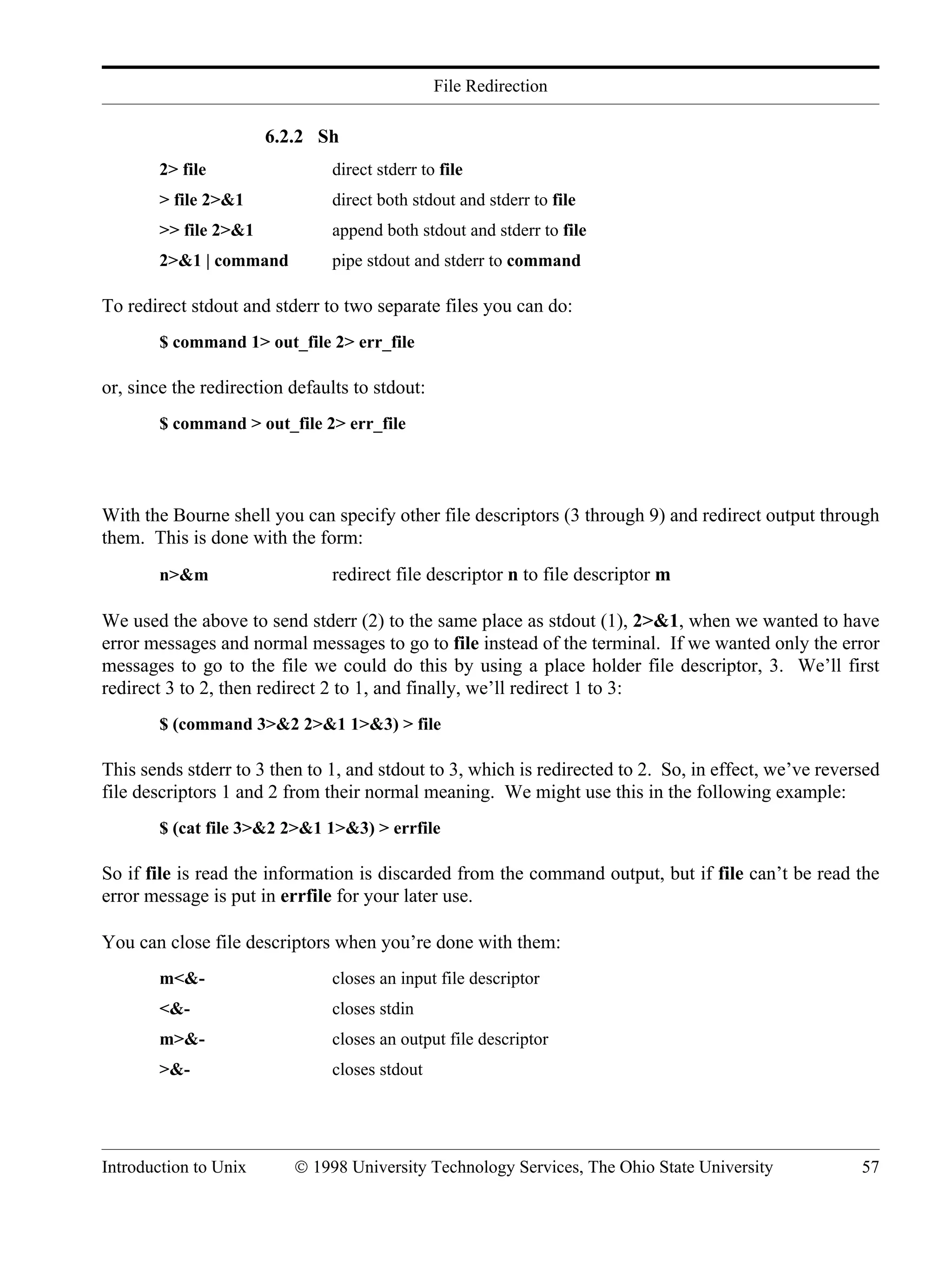 File Redirection Introduction to Unix © 1998 University Technology Services, The Ohio State University 57 6.2.2 Sh 2> file direct stderr to file > file 2>&1 direct both stdout and stderr to file >> file 2>&1 append both stdout and stderr to file 2>&1 | command pipe stdout and stderr to command To redirect stdout and stderr to two separate files you can do: $ command 1> out_file 2> err_file or, since the redirection defaults to stdout: $ command > out_file 2> err_file With the Bourne shell you can specify other file descriptors (3 through 9) and redirect output through them. This is done with the form: n>&m redirect file descriptor n to file descriptor m We used the above to send stderr (2) to the same place as stdout (1), 2>&1, when we wanted to have error messages and normal messages to go to file instead of the terminal. If we wanted only the error messages to go to the file we could do this by using a place holder file descriptor, 3. We’ll first redirect 3 to 2, then redirect 2 to 1, and finally, we’ll redirect 1 to 3: $ (command 3>&2 2>&1 1>&3) > file This sends stderr to 3 then to 1, and stdout to 3, which is redirected to 2. So, in effect, we’ve reversed file descriptors 1 and 2 from their normal meaning. We might use this in the following example: $ (cat file 3>&2 2>&1 1>&3) > errfile So if file is read the information is discarded from the command output, but if file can’t be read the error message is put in errfile for your later use. You can close file descriptors when you’re done with them: m<&- closes an input file descriptor <&- closes stdin m>&- closes an output file descriptor >&- closes stdout 