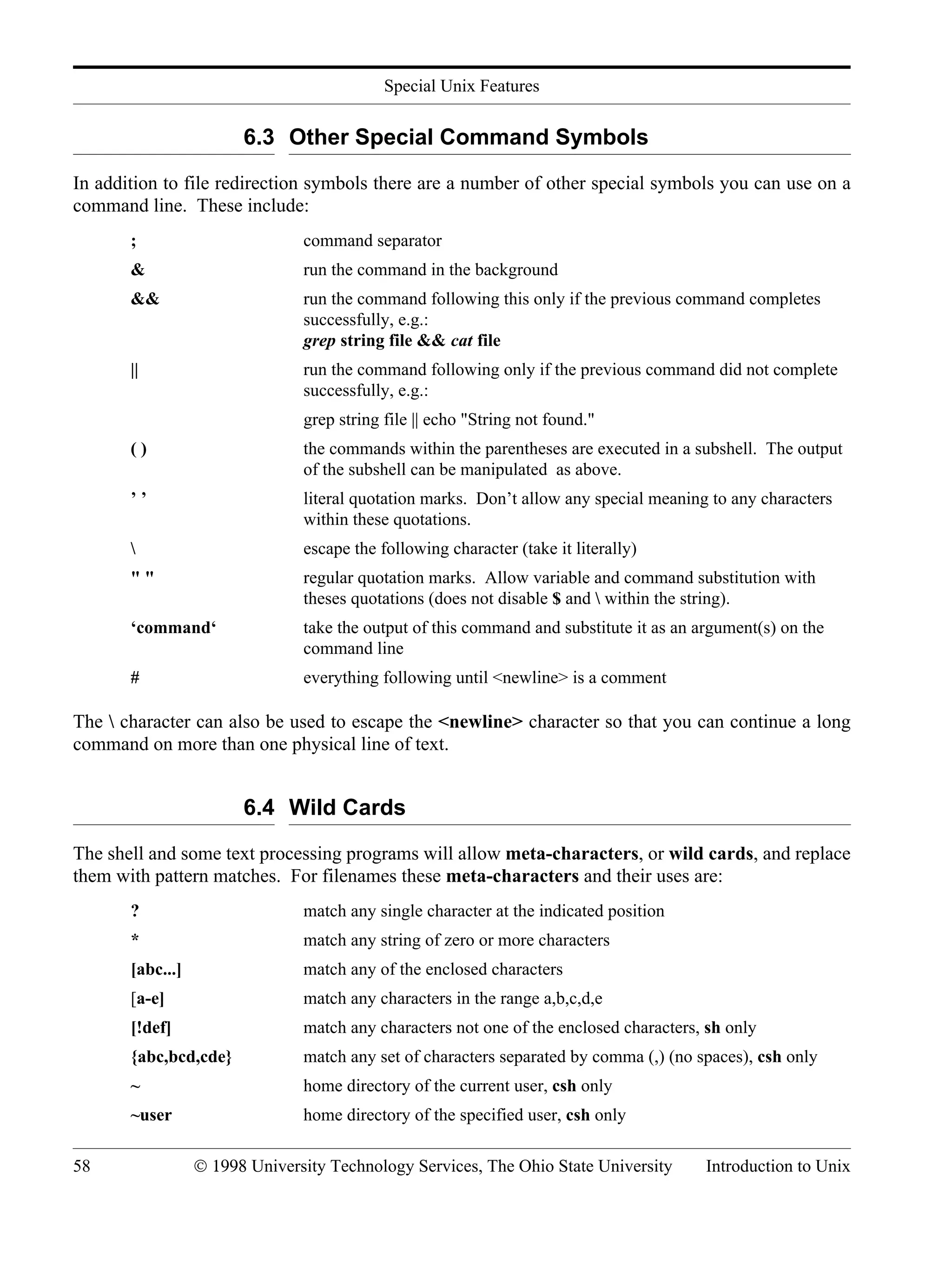 Special Unix Features 58 © 1998 University Technology Services, The Ohio State University Introduction to Unix 6.3 Other Special Command Symbols In addition to file redirection symbols there are a number of other special symbols you can use on a command line. These include: ; command separator & run the command in the background && run the command following this only if the previous command completes successfully, e.g.: grep string file && cat file || run the command following only if the previous command did not complete successfully, e.g.: grep string file || echo "String not found." ( ) the commands within the parentheses are executed in a subshell. The output of the subshell can be manipulated as above. ’ ’ literal quotation marks. Don’t allow any special meaning to any characters within these quotations. escape the following character (take it literally) " " regular quotation marks. Allow variable and command substitution with theses quotations (does not disable $ and within the string). ‘command‘ take the output of this command and substitute it as an argument(s) on the command line # everything following until <newline> is a comment The character can also be used to escape the <newline> character so that you can continue a long command on more than one physical line of text. 6.4 Wild Cards The shell and some text processing programs will allow meta-characters, or wild cards, and replace them with pattern matches. For filenames these meta-characters and their uses are: ? match any single character at the indicated position * match any string of zero or more characters [abc...] match any of the enclosed characters [a-e] match any characters in the range a,b,c,d,e [!def] match any characters not one of the enclosed characters, sh only {abc,bcd,cde} match any set of characters separated by comma (,) (no spaces), csh only ~ home directory of the current user, csh only ~user home directory of the specified user, csh only 