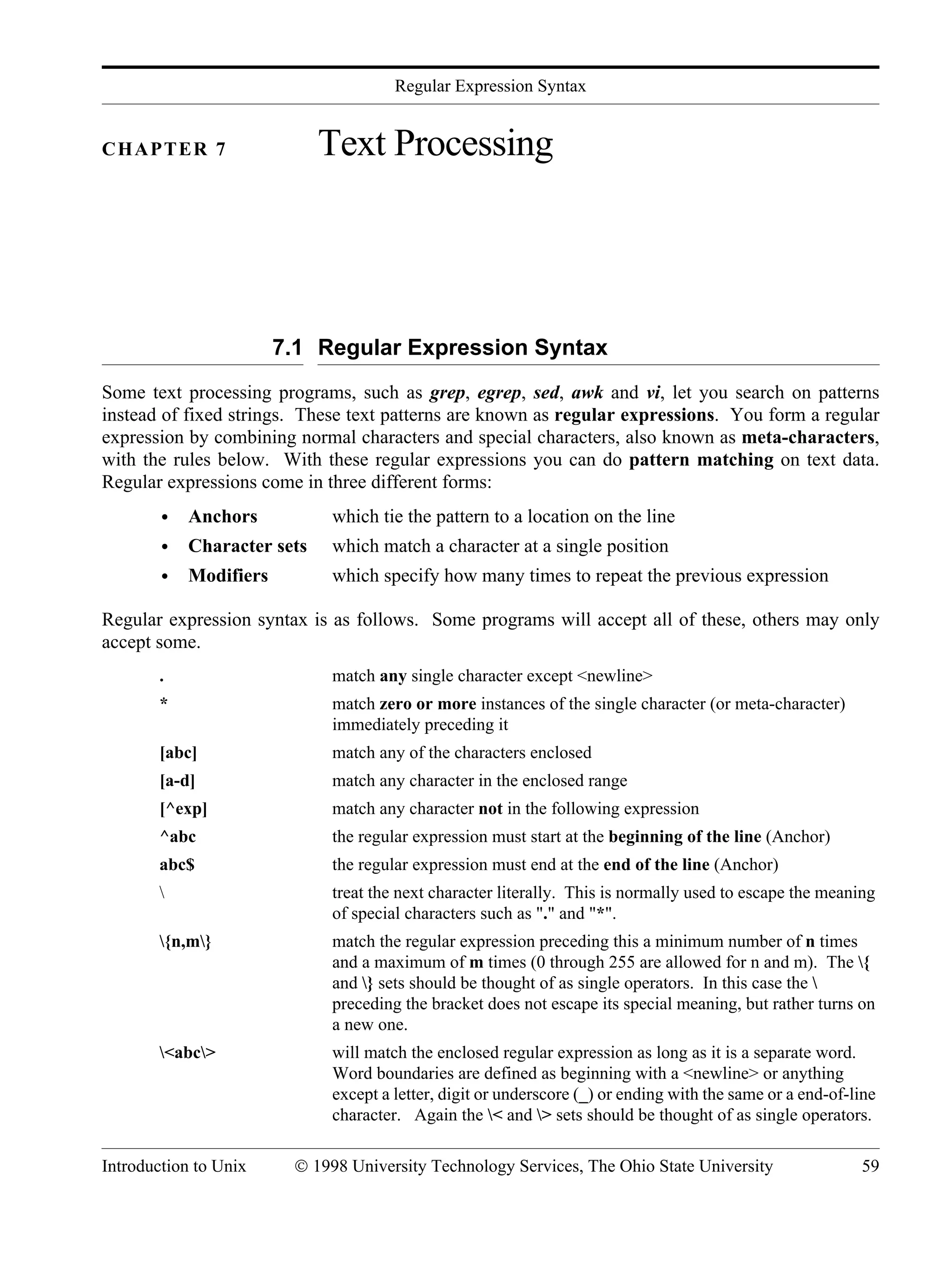 Regular Expression Syntax Introduction to Unix © 1998 University Technology Services, The Ohio State University 59 CHAPTER 7 Text Processing 7.1 Regular Expression Syntax Some text processing programs, such as grep, egrep, sed, awk and vi, let you search on patterns instead of fixed strings. These text patterns are known as regular expressions. You form a regular expression by combining normal characters and special characters, also known as meta-characters, with the rules below. With these regular expressions you can do pattern matching on text data. Regular expressions come in three different forms: • Anchors which tie the pattern to a location on the line • Character sets which match a character at a single position • Modifiers which specify how many times to repeat the previous expression Regular expression syntax is as follows. Some programs will accept all of these, others may only accept some. . match any single character except <newline> * match zero or more instances of the single character (or meta-character) immediately preceding it [abc] match any of the characters enclosed [a-d] match any character in the enclosed range [^exp] match any character not in the following expression ^abc the regular expression must start at the beginning of the line (Anchor) abc$ the regular expression must end at the end of the line (Anchor) treat the next character literally. This is normally used to escape the meaning of special characters such as "." and "*". {n,m} match the regular expression preceding this a minimum number of n times and a maximum of m times (0 through 255 are allowed for n and m). The { and } sets should be thought of as single operators. In this case the preceding the bracket does not escape its special meaning, but rather turns on a new one. <abc> will match the enclosed regular expression as long as it is a separate word. Word boundaries are defined as beginning with a <newline> or anything except a letter, digit or underscore (_) or ending with the same or a end-of-line character. Again the < and > sets should be thought of as single operators. 