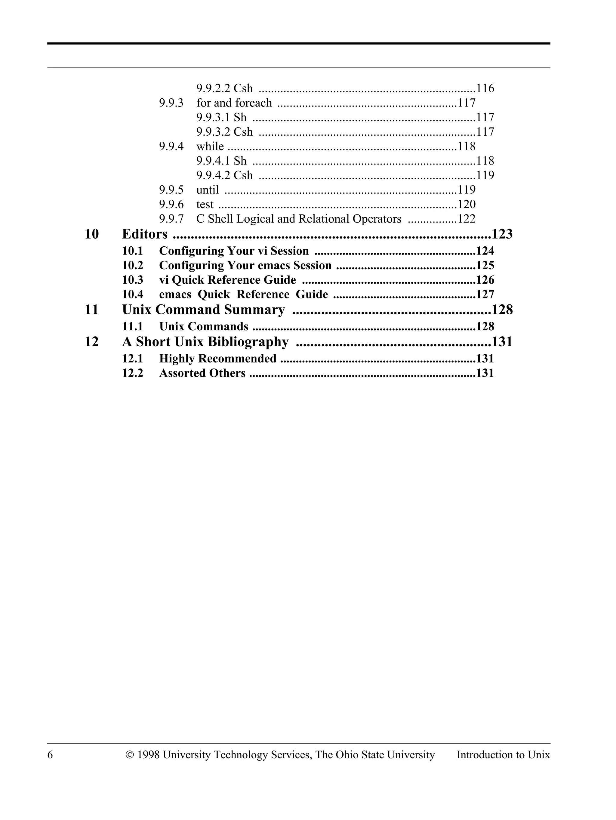 6 © 1998 University Technology Services, The Ohio State University Introduction to Unix 9.9.2.2 Csh ......................................................................116 9.9.3 for and foreach ..........................................................117 9.9.3.1 Sh ........................................................................117 9.9.3.2 Csh ......................................................................117 9.9.4 while ..........................................................................118 9.9.4.1 Sh ........................................................................118 9.9.4.2 Csh ......................................................................119 9.9.5 until ...........................................................................119 9.9.6 test .............................................................................120 9.9.7 C Shell Logical and Relational Operators ................122 10 Editors ........................................................................................123 10.1 Configuring Your vi Session ....................................................124 10.2 Configuring Your emacs Session .............................................125 10.3 vi Quick Reference Guide ........................................................126 10.4 emacs Quick Reference Guide ..............................................127 11 Unix Command Summary .......................................................128 11.1 Unix Commands ........................................................................128 12 A Short Unix Bibliography ......................................................131 12.1 Highly Recommended ...............................................................131 12.2 Assorted Others .........................................................................131 