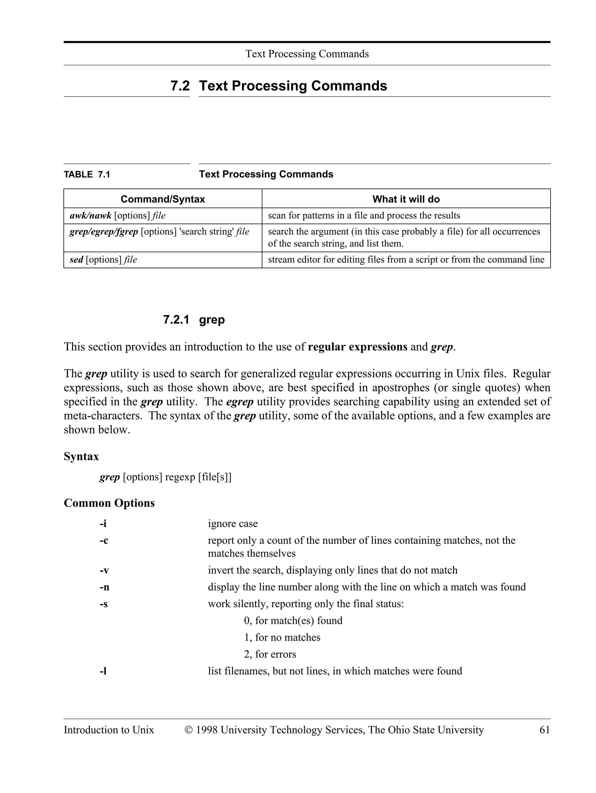 Text Processing Commands Introduction to Unix © 1998 University Technology Services, The Ohio State University 61 7.2 Text Processing Commands 7.2.1 grep This section provides an introduction to the use of regular expressions and grep. The grep utility is used to search for generalized regular expressions occurring in Unix files. Regular expressions, such as those shown above, are best specified in apostrophes (or single quotes) when specified in the grep utility. The egrep utility provides searching capability using an extended set of meta-characters. The syntax of the grep utility, some of the available options, and a few examples are shown below. Syntax grep [options] regexp [file[s]] Common Options -i ignore case -c report only a count of the number of lines containing matches, not the matches themselves -v invert the search, displaying only lines that do not match -n display the line number along with the line on which a match was found -s work silently, reporting only the final status: 0, for match(es) found 1, for no matches 2, for errors -l list filenames, but not lines, in which matches were found TABLE 7.1 Text Processing Commands Command/Syntax What it will do awk/nawk [options] file scan for patterns in a file and process the results grep/egrep/fgrep [options] 'search string' file search the argument (in this case probably a file) for all occurrences of the search string, and list them. sed [options] file stream editor for editing files from a script or from the command line 