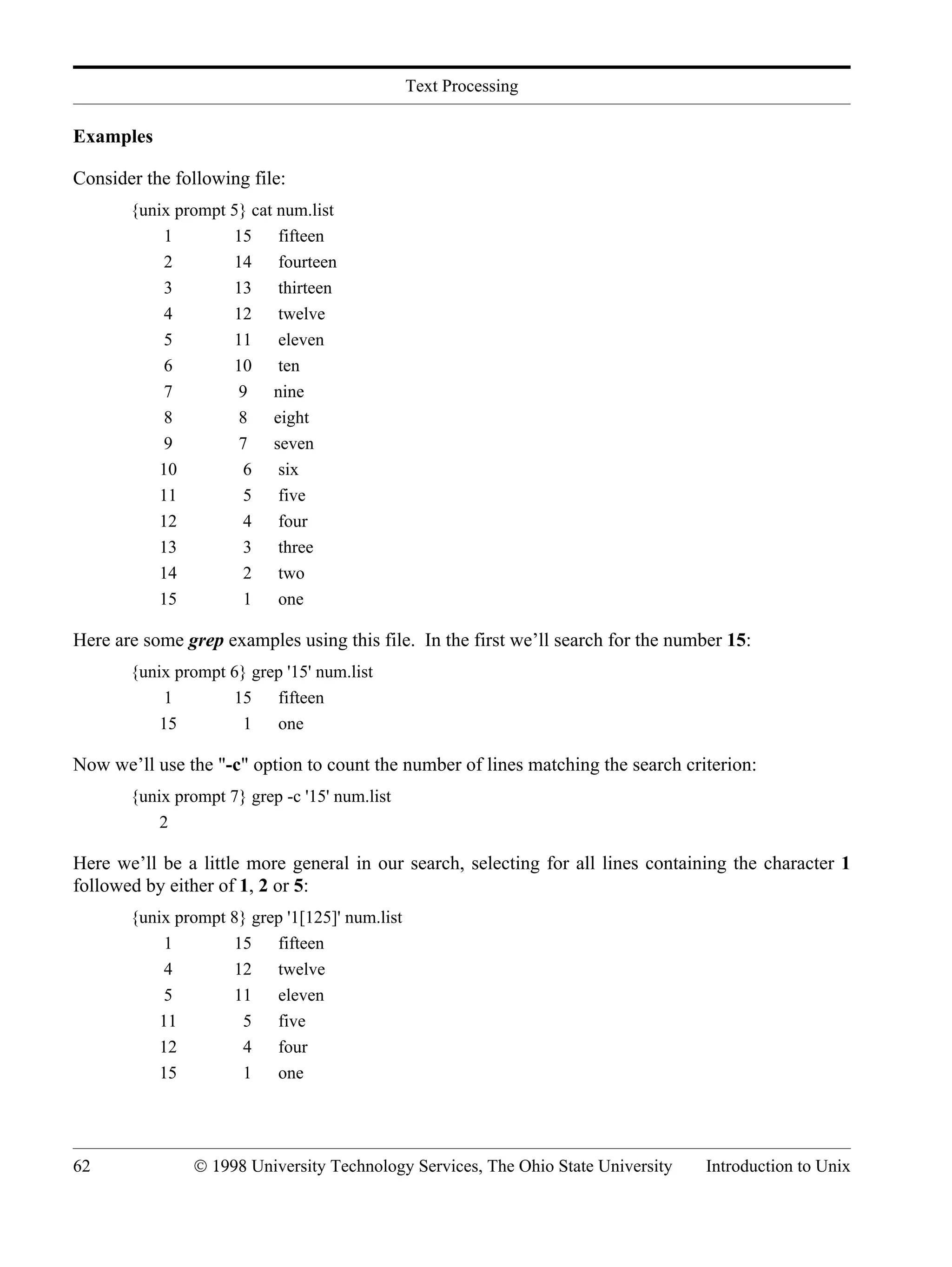 Text Processing 62 © 1998 University Technology Services, The Ohio State University Introduction to Unix Examples Consider the following file: {unix prompt 5} cat num.list 1 15 fifteen 2 14 fourteen 3 13 thirteen 4 12 twelve 5 11 eleven 6 10 ten 7 9 nine 8 8 eight 9 7 seven 10 6 six 11 5 five 12 4 four 13 3 three 14 2 two 15 1 one Here are some grep examples using this file. In the first we’ll search for the number 15: {unix prompt 6} grep '15' num.list 1 15 fifteen 15 1 one Now we’ll use the "-c" option to count the number of lines matching the search criterion: {unix prompt 7} grep -c '15' num.list 2 Here we’ll be a little more general in our search, selecting for all lines containing the character 1 followed by either of 1, 2 or 5: {unix prompt 8} grep '1[125]' num.list 1 15 fifteen 4 12 twelve 5 11 eleven 11 5 five 12 4 four 15 1 one 
