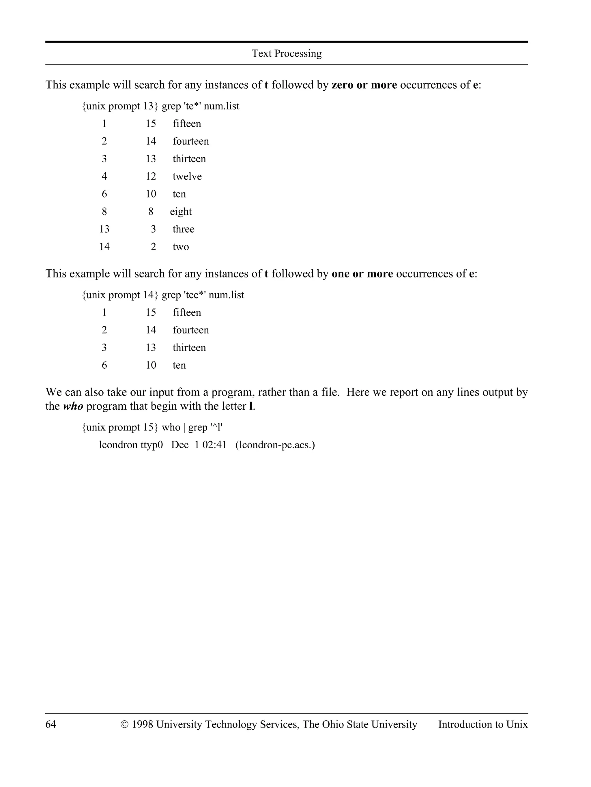 Text Processing 64 © 1998 University Technology Services, The Ohio State University Introduction to Unix This example will search for any instances of t followed by zero or more occurrences of e: {unix prompt 13} grep 'te*' num.list 1 15 fifteen 2 14 fourteen 3 13 thirteen 4 12 twelve 6 10 ten 8 8 eight 13 3 three 14 2 two This example will search for any instances of t followed by one or more occurrences of e: {unix prompt 14} grep 'tee*' num.list 1 15 fifteen 2 14 fourteen 3 13 thirteen 6 10 ten We can also take our input from a program, rather than a file. Here we report on any lines output by the who program that begin with the letter l. {unix prompt 15} who | grep '^l' lcondron ttyp0 Dec 1 02:41 (lcondron-pc.acs.) 