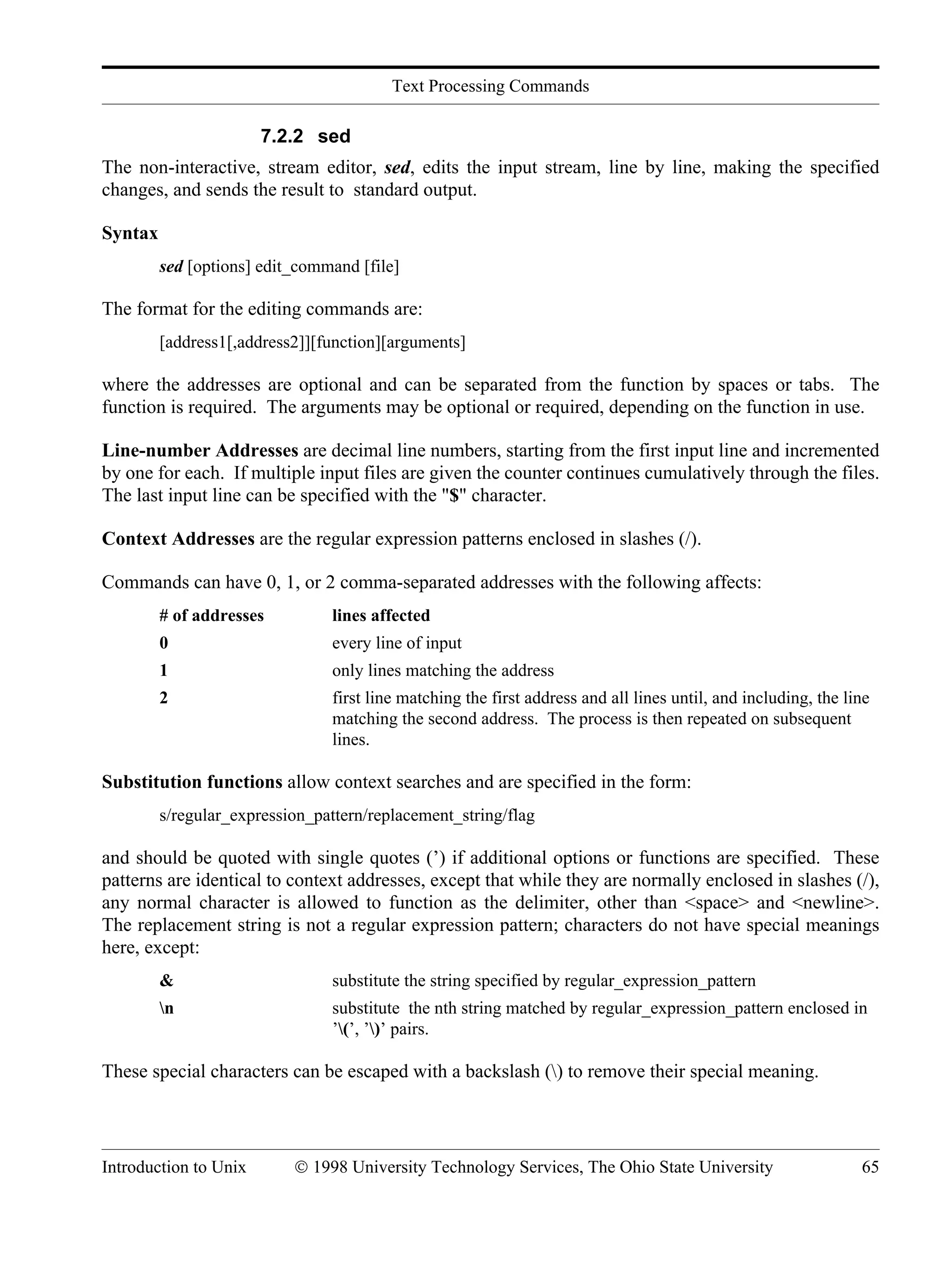 Text Processing Commands Introduction to Unix © 1998 University Technology Services, The Ohio State University 65 7.2.2 sed The non-interactive, stream editor, sed, edits the input stream, line by line, making the specified changes, and sends the result to standard output. Syntax sed [options] edit_command [file] The format for the editing commands are: [address1[,address2]][function][arguments] where the addresses are optional and can be separated from the function by spaces or tabs. The function is required. The arguments may be optional or required, depending on the function in use. Line-number Addresses are decimal line numbers, starting from the first input line and incremented by one for each. If multiple input files are given the counter continues cumulatively through the files. The last input line can be specified with the "$" character. Context Addresses are the regular expression patterns enclosed in slashes (/). Commands can have 0, 1, or 2 comma-separated addresses with the following affects: # of addresses lines affected 0 every line of input 1 only lines matching the address 2 first line matching the first address and all lines until, and including, the line matching the second address. The process is then repeated on subsequent lines. Substitution functions allow context searches and are specified in the form: s/regular_expression_pattern/replacement_string/flag and should be quoted with single quotes (’) if additional options or functions are specified. These patterns are identical to context addresses, except that while they are normally enclosed in slashes (/), any normal character is allowed to function as the delimiter, other than <space> and <newline>. The replacement string is not a regular expression pattern; characters do not have special meanings here, except: & substitute the string specified by regular_expression_pattern n substitute the nth string matched by regular_expression_pattern enclosed in ’(’, ’)’ pairs. These special characters can be escaped with a backslash () to remove their special meaning. 