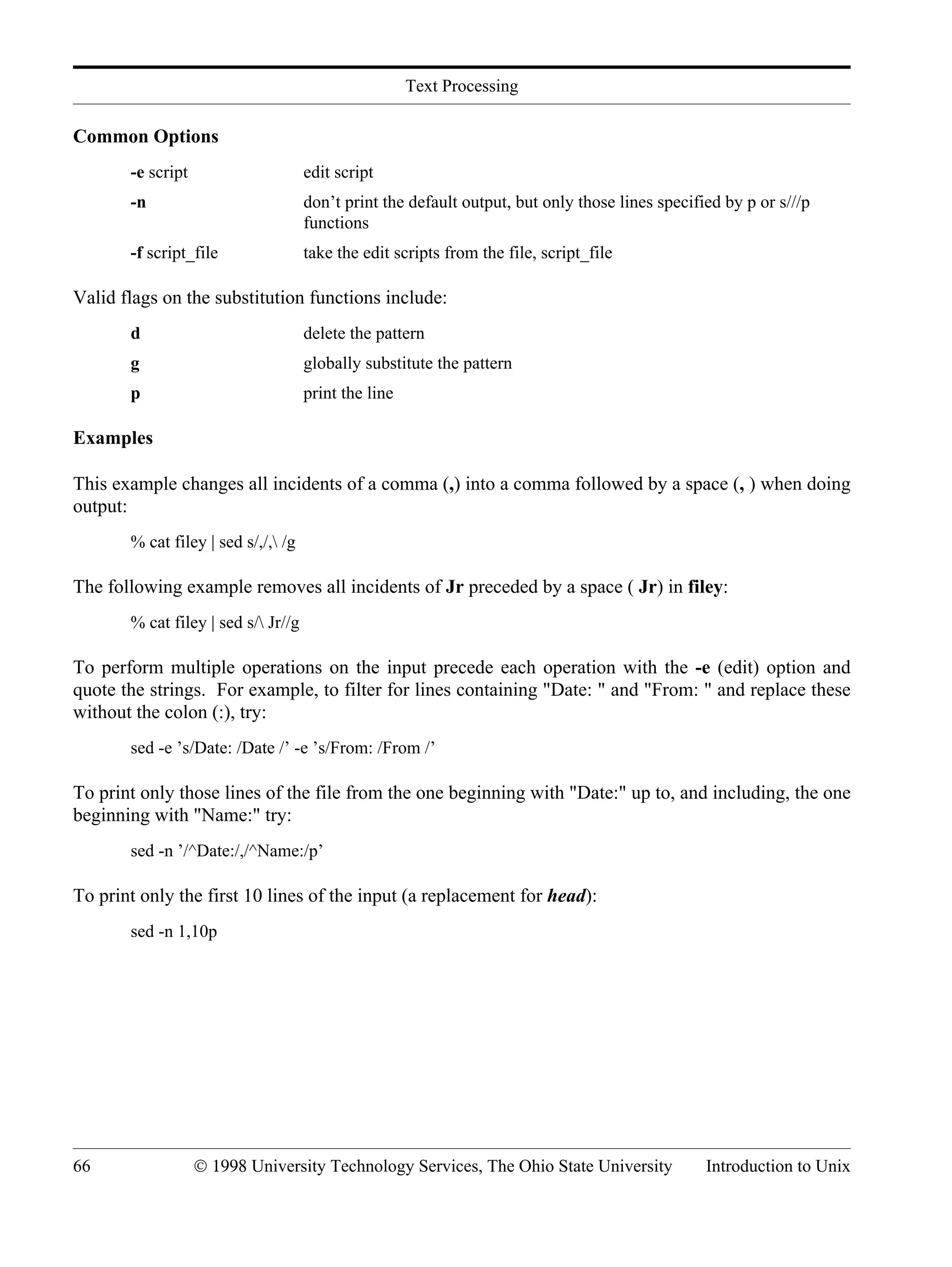 Text Processing 66 © 1998 University Technology Services, The Ohio State University Introduction to Unix Common Options -e script edit script -n don’t print the default output, but only those lines specified by p or s///p functions -f script_file take the edit scripts from the file, script_file Valid flags on the substitution functions include: d delete the pattern g globally substitute the pattern p print the line Examples This example changes all incidents of a comma (,) into a comma followed by a space (, ) when doing output: % cat filey | sed s/,/, /g The following example removes all incidents of Jr preceded by a space ( Jr) in filey: % cat filey | sed s/ Jr//g To perform multiple operations on the input precede each operation with the -e (edit) option and quote the strings. For example, to filter for lines containing "Date: " and "From: " and replace these without the colon (:), try: sed -e ’s/Date: /Date /’ -e ’s/From: /From /’ To print only those lines of the file from the one beginning with "Date:" up to, and including, the one beginning with "Name:" try: sed -n ’/^Date:/,/^Name:/p’ To print only the first 10 lines of the input (a replacement for head): sed -n 1,10p 