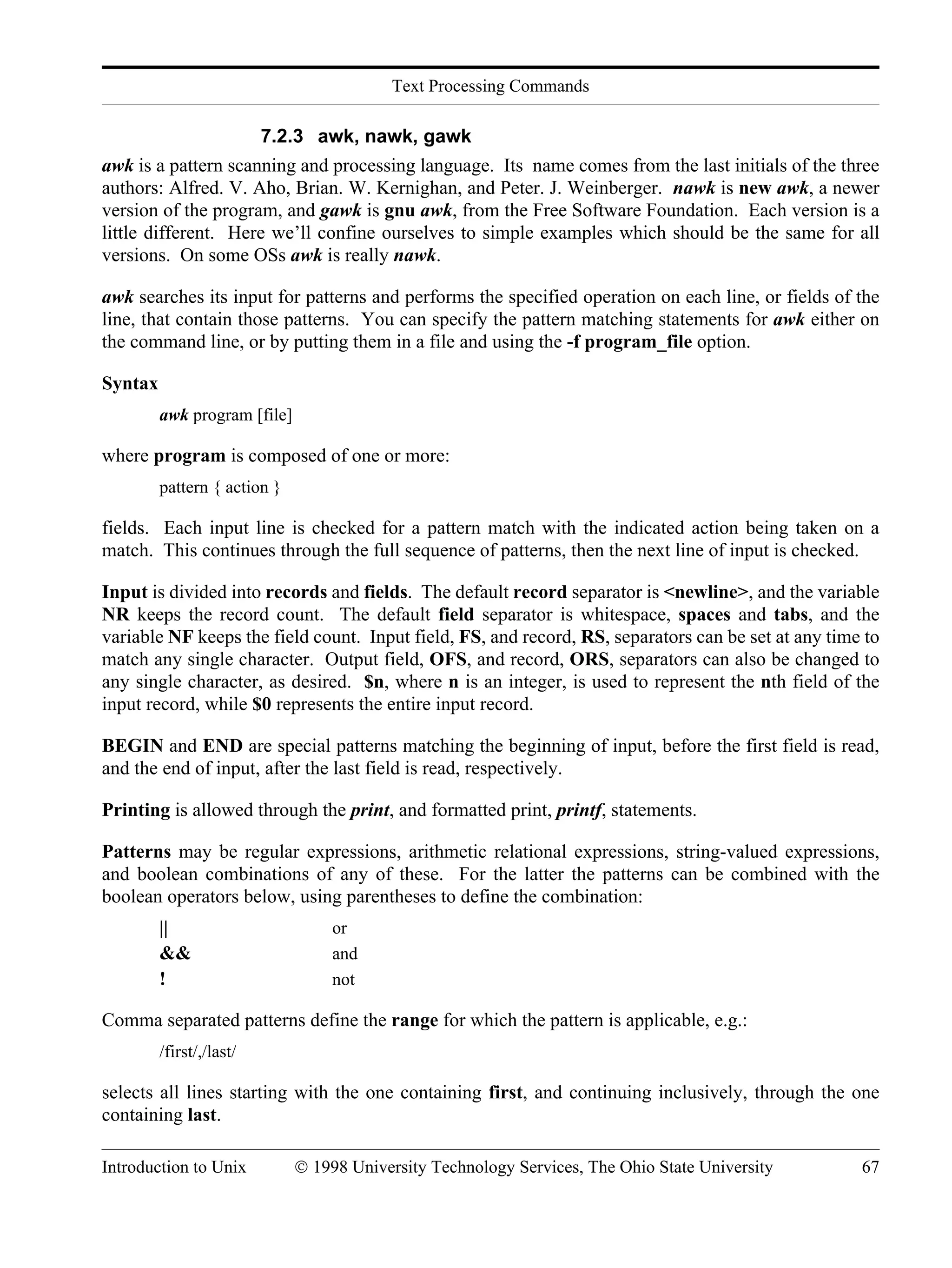 Text Processing Commands Introduction to Unix © 1998 University Technology Services, The Ohio State University 67 7.2.3 awk, nawk, gawk awk is a pattern scanning and processing language. Its name comes from the last initials of the three authors: Alfred. V. Aho, Brian. W. Kernighan, and Peter. J. Weinberger. nawk is new awk, a newer version of the program, and gawk is gnu awk, from the Free Software Foundation. Each version is a little different. Here we’ll confine ourselves to simple examples which should be the same for all versions. On some OSs awk is really nawk. awk searches its input for patterns and performs the specified operation on each line, or fields of the line, that contain those patterns. You can specify the pattern matching statements for awk either on the command line, or by putting them in a file and using the -f program_file option. Syntax awk program [file] where program is composed of one or more: pattern { action } fields. Each input line is checked for a pattern match with the indicated action being taken on a match. This continues through the full sequence of patterns, then the next line of input is checked. Input is divided into records and fields. The default record separator is <newline>, and the variable NR keeps the record count. The default field separator is whitespace, spaces and tabs, and the variable NF keeps the field count. Input field, FS, and record, RS, separators can be set at any time to match any single character. Output field, OFS, and record, ORS, separators can also be changed to any single character, as desired. $n, where n is an integer, is used to represent the nth field of the input record, while $0 represents the entire input record. BEGIN and END are special patterns matching the beginning of input, before the first field is read, and the end of input, after the last field is read, respectively. Printing is allowed through the print, and formatted print, printf, statements. Patterns may be regular expressions, arithmetic relational expressions, string-valued expressions, and boolean combinations of any of these. For the latter the patterns can be combined with the boolean operators below, using parentheses to define the combination: || or && and ! not Comma separated patterns define the range for which the pattern is applicable, e.g.: /first/,/last/ selects all lines starting with the one containing first, and continuing inclusively, through the one containing last. 