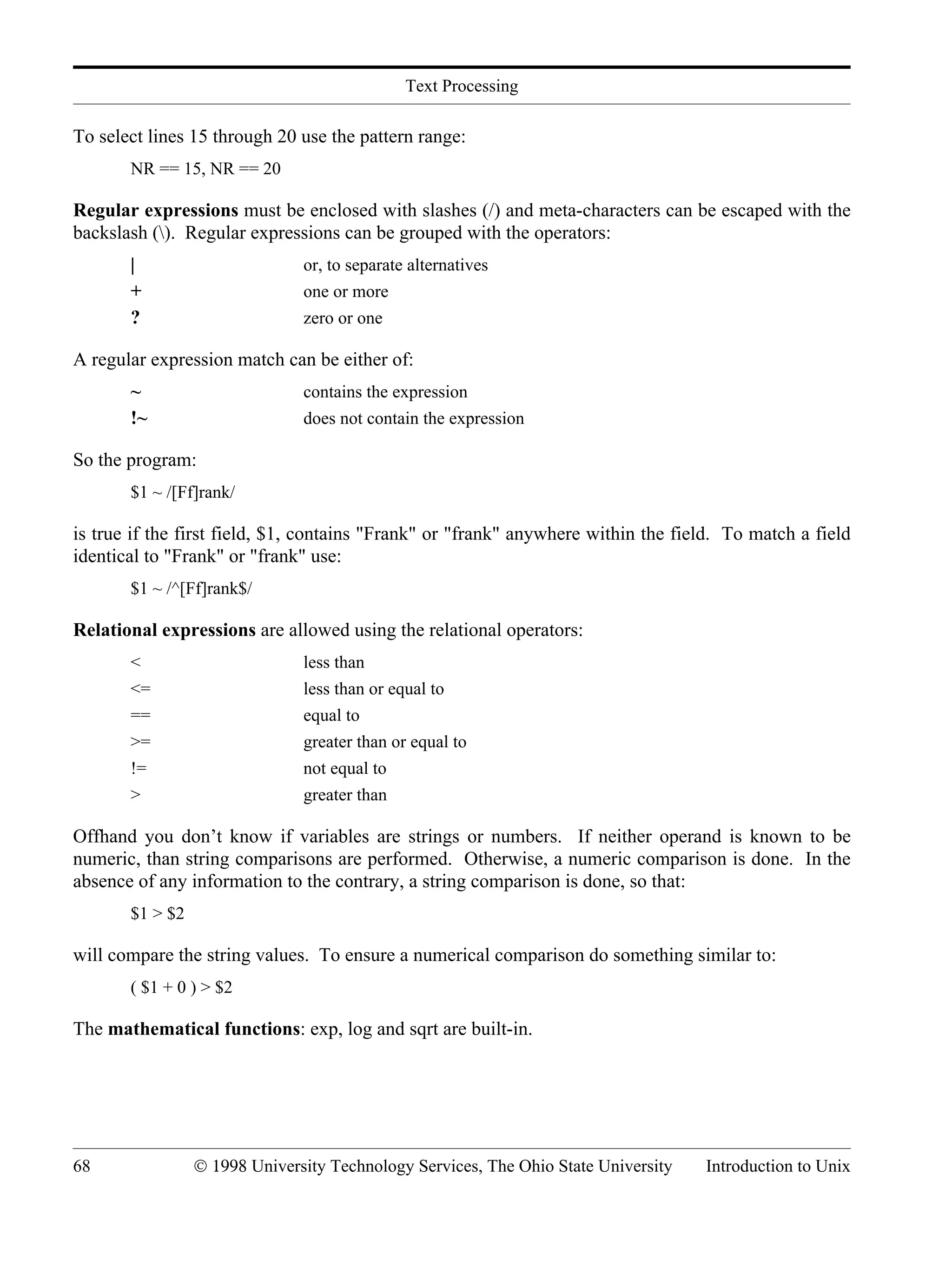 Text Processing 68 © 1998 University Technology Services, The Ohio State University Introduction to Unix To select lines 15 through 20 use the pattern range: NR == 15, NR == 20 Regular expressions must be enclosed with slashes (/) and meta-characters can be escaped with the backslash (). Regular expressions can be grouped with the operators: | or, to separate alternatives + one or more ? zero or one A regular expression match can be either of: ~ contains the expression !~ does not contain the expression So the program: $1 ~ /[Ff]rank/ is true if the first field, $1, contains "Frank" or "frank" anywhere within the field. To match a field identical to "Frank" or "frank" use: $1 ~ /^[Ff]rank$/ Relational expressions are allowed using the relational operators: < less than <= less than or equal to == equal to >= greater than or equal to != not equal to > greater than Offhand you don’t know if variables are strings or numbers. If neither operand is known to be numeric, than string comparisons are performed. Otherwise, a numeric comparison is done. In the absence of any information to the contrary, a string comparison is done, so that: $1 > $2 will compare the string values. To ensure a numerical comparison do something similar to: ( $1 + 0 ) > $2 The mathematical functions: exp, log and sqrt are built-in. 