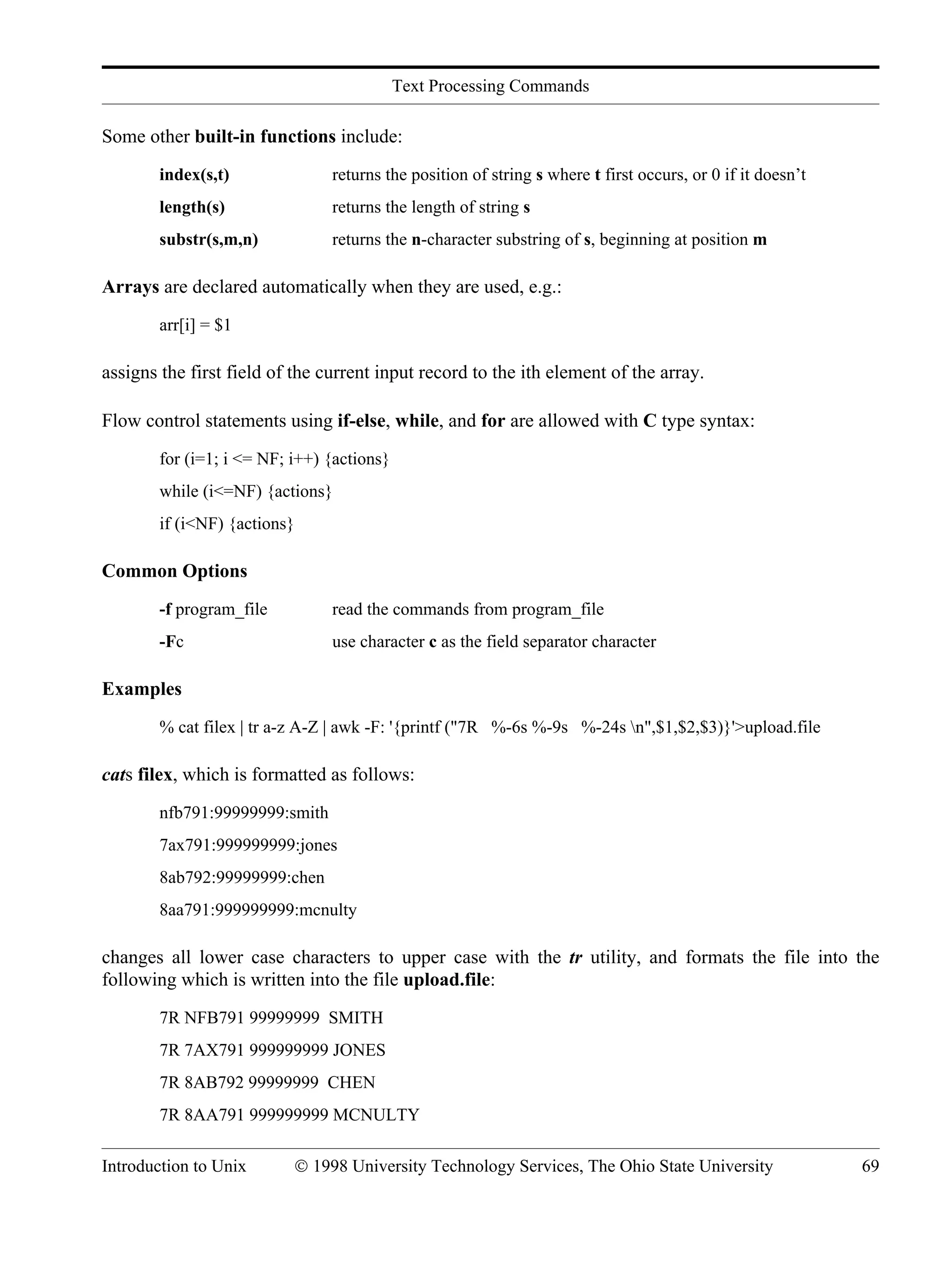 Text Processing Commands Introduction to Unix © 1998 University Technology Services, The Ohio State University 69 Some other built-in functions include: index(s,t) returns the position of string s where t first occurs, or 0 if it doesn’t length(s) returns the length of string s substr(s,m,n) returns the n-character substring of s, beginning at position m Arrays are declared automatically when they are used, e.g.: arr[i] = $1 assigns the first field of the current input record to the ith element of the array. Flow control statements using if-else, while, and for are allowed with C type syntax: for (i=1; i <= NF; i++) {actions} while (i<=NF) {actions} if (i<NF) {actions} Common Options -f program_file read the commands from program_file -Fc use character c as the field separator character Examples % cat filex | tr a-z A-Z | awk -F: '{printf ("7R %-6s %-9s %-24s n",$1,$2,$3)}'>upload.file cats filex, which is formatted as follows: nfb791:99999999:smith 7ax791:999999999:jones 8ab792:99999999:chen 8aa791:999999999:mcnulty changes all lower case characters to upper case with the tr utility, and formats the file into the following which is written into the file upload.file: 7R NFB791 99999999 SMITH 7R 7AX791 999999999 JONES 7R 8AB792 99999999 CHEN 7R 8AA791 999999999 MCNULTY 
