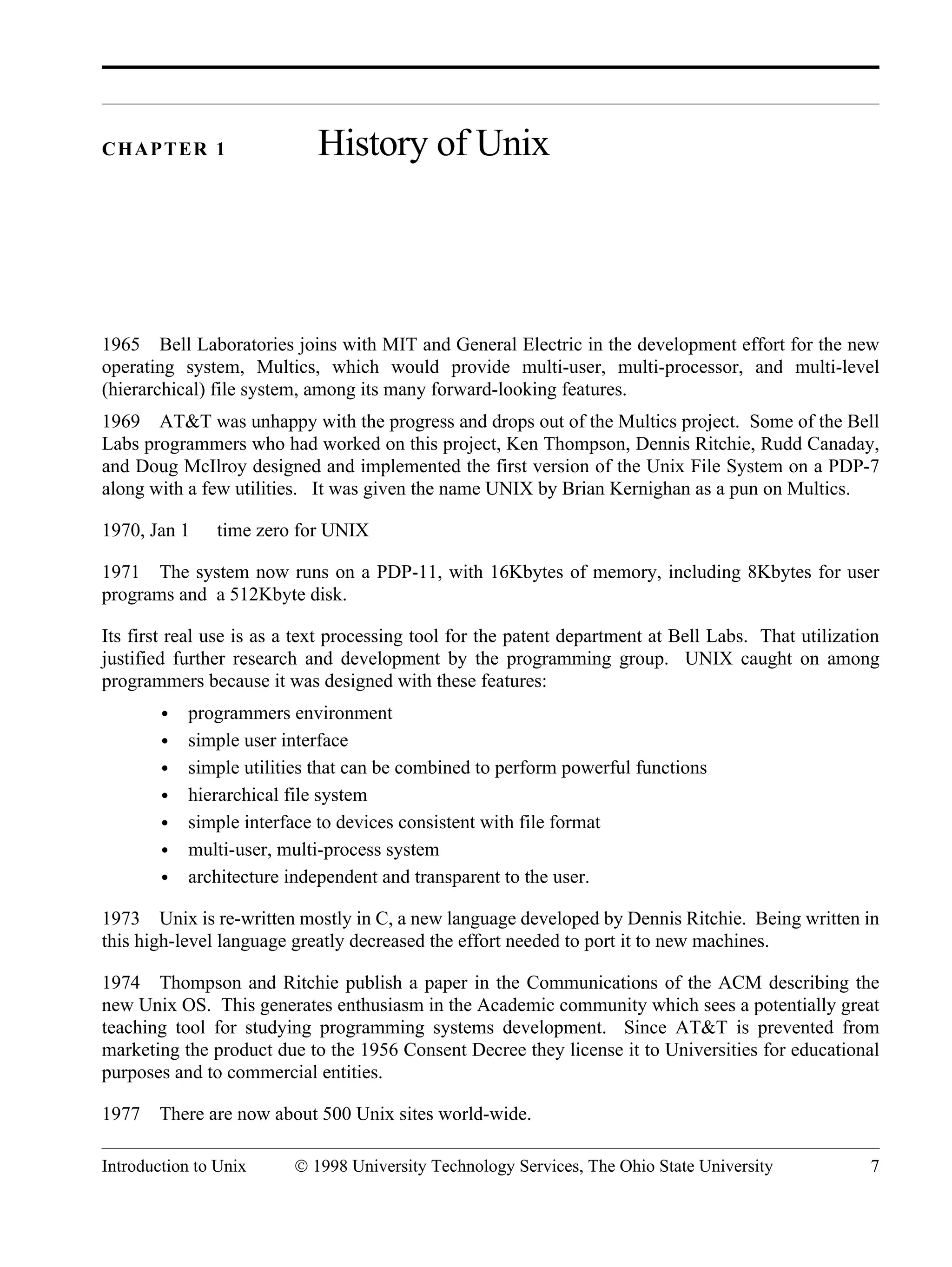 Introduction to Unix © 1998 University Technology Services, The Ohio State University 7 CHAPTER 1 History of Unix 1965 Bell Laboratories joins with MIT and General Electric in the development effort for the new operating system, Multics, which would provide multi-user, multi-processor, and multi-level (hierarchical) file system, among its many forward-looking features. 1969 AT&T was unhappy with the progress and drops out of the Multics project. Some of the Bell Labs programmers who had worked on this project, Ken Thompson, Dennis Ritchie, Rudd Canaday, and Doug McIlroy designed and implemented the first version of the Unix File System on a PDP-7 along with a few utilities. It was given the name UNIX by Brian Kernighan as a pun on Multics. 1970, Jan 1 time zero for UNIX 1971 The system now runs on a PDP-11, with 16Kbytes of memory, including 8Kbytes for user programs and a 512Kbyte disk. Its first real use is as a text processing tool for the patent department at Bell Labs. That utilization justified further research and development by the programming group. UNIX caught on among programmers because it was designed with these features: • programmers environment • simple user interface • simple utilities that can be combined to perform powerful functions • hierarchical file system • simple interface to devices consistent with file format • multi-user, multi-process system • architecture independent and transparent to the user. 1973 Unix is re-written mostly in C, a new language developed by Dennis Ritchie. Being written in this high-level language greatly decreased the effort needed to port it to new machines. 1974 Thompson and Ritchie publish a paper in the Communications of the ACM describing the new Unix OS. This generates enthusiasm in the Academic community which sees a potentially great teaching tool for studying programming systems development. Since AT&T is prevented from marketing the product due to the 1956 Consent Decree they license it to Universities for educational purposes and to commercial entities. 1977 There are now about 500 Unix sites world-wide. 