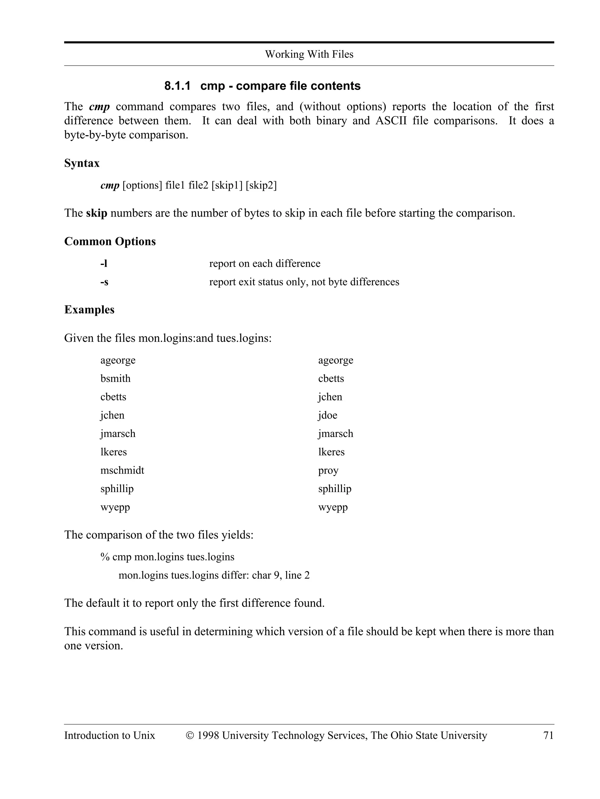 Working With Files Introduction to Unix © 1998 University Technology Services, The Ohio State University 71 8.1.1 cmp - compare file contents The cmp command compares two files, and (without options) reports the location of the first difference between them. It can deal with both binary and ASCII file comparisons. It does a byte-by-byte comparison. Syntax cmp [options] file1 file2 [skip1] [skip2] The skip numbers are the number of bytes to skip in each file before starting the comparison. Common Options -l report on each difference -s report exit status only, not byte differences Examples Given the files mon.logins:and tues.logins: ageorge ageorge bsmith cbetts cbetts jchen jchen jdoe jmarsch jmarsch lkeres lkeres mschmidt proy sphillip sphillip wyepp wyepp The comparison of the two files yields: % cmp mon.logins tues.logins mon.logins tues.logins differ: char 9, line 2 The default it to report only the first difference found. This command is useful in determining which version of a file should be kept when there is more than one version. 