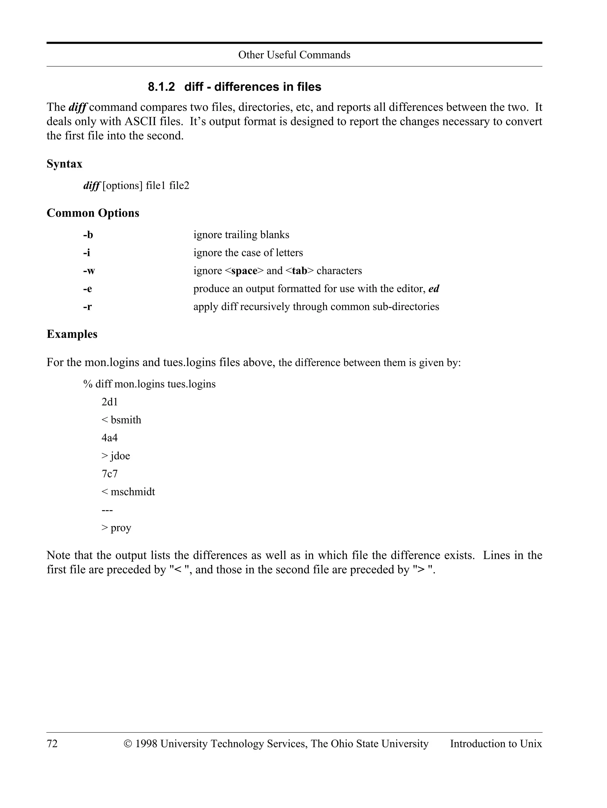 Other Useful Commands 72 © 1998 University Technology Services, The Ohio State University Introduction to Unix 8.1.2 diff - differences in files The diff command compares two files, directories, etc, and reports all differences between the two. It deals only with ASCII files. It’s output format is designed to report the changes necessary to convert the first file into the second. Syntax diff [options] file1 file2 Common Options -b ignore trailing blanks -i ignore the case of letters -w ignore <space> and <tab> characters -e produce an output formatted for use with the editor, ed -r apply diff recursively through common sub-directories Examples For the mon.logins and tues.logins files above, the difference between them is given by: % diff mon.logins tues.logins 2d1 < bsmith 4a4 > jdoe 7c7 < mschmidt --- > proy Note that the output lists the differences as well as in which file the difference exists. Lines in the first file are preceded by "< ", and those in the second file are preceded by "> ". 