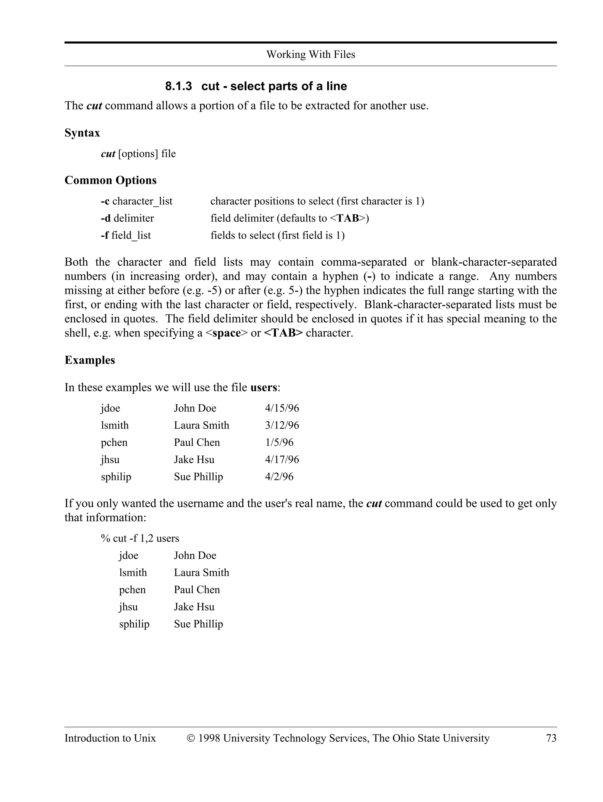 Working With Files Introduction to Unix © 1998 University Technology Services, The Ohio State University 73 8.1.3 cut - select parts of a line The cut command allows a portion of a file to be extracted for another use. Syntax cut [options] file Common Options -c character_list character positions to select (first character is 1) -d delimiter field delimiter (defaults to <TAB>) -f field_list fields to select (first field is 1) Both the character and field lists may contain comma-separated or blank-character-separated numbers (in increasing order), and may contain a hyphen (-) to indicate a range. Any numbers missing at either before (e.g. -5) or after (e.g. 5-) the hyphen indicates the full range starting with the first, or ending with the last character or field, respectively. Blank-character-separated lists must be enclosed in quotes. The field delimiter should be enclosed in quotes if it has special meaning to the shell, e.g. when specifying a <space> or <TAB> character. Examples In these examples we will use the file users: jdoe John Doe 4/15/96 lsmith Laura Smith 3/12/96 pchen Paul Chen 1/5/96 jhsu Jake Hsu 4/17/96 sphilip Sue Phillip 4/2/96 If you only wanted the username and the user's real name, the cut command could be used to get only that information: % cut -f 1,2 users jdoe John Doe lsmith Laura Smith pchen Paul Chen jhsu Jake Hsu sphilip Sue Phillip 
