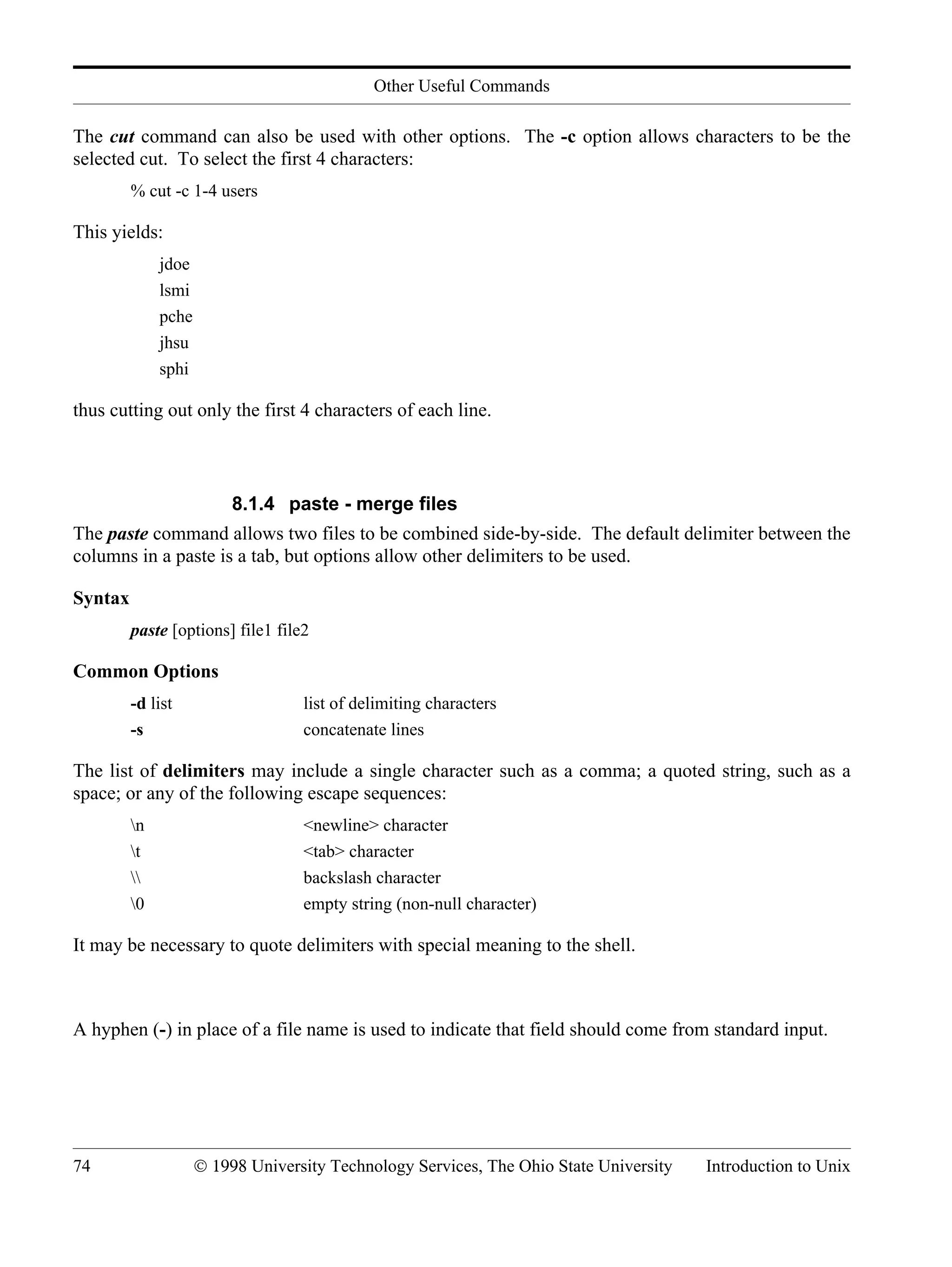 Other Useful Commands 74 © 1998 University Technology Services, The Ohio State University Introduction to Unix The cut command can also be used with other options. The -c option allows characters to be the selected cut. To select the first 4 characters: % cut -c 1-4 users This yields: jdoe lsmi pche jhsu sphi thus cutting out only the first 4 characters of each line. 8.1.4 paste - merge files The paste command allows two files to be combined side-by-side. The default delimiter between the columns in a paste is a tab, but options allow other delimiters to be used. Syntax paste [options] file1 file2 Common Options -d list list of delimiting characters -s concatenate lines The list of delimiters may include a single character such as a comma; a quoted string, such as a space; or any of the following escape sequences: n <newline> character t <tab> character backslash character 0 empty string (non-null character) It may be necessary to quote delimiters with special meaning to the shell. A hyphen (-) in place of a file name is used to indicate that field should come from standard input. 