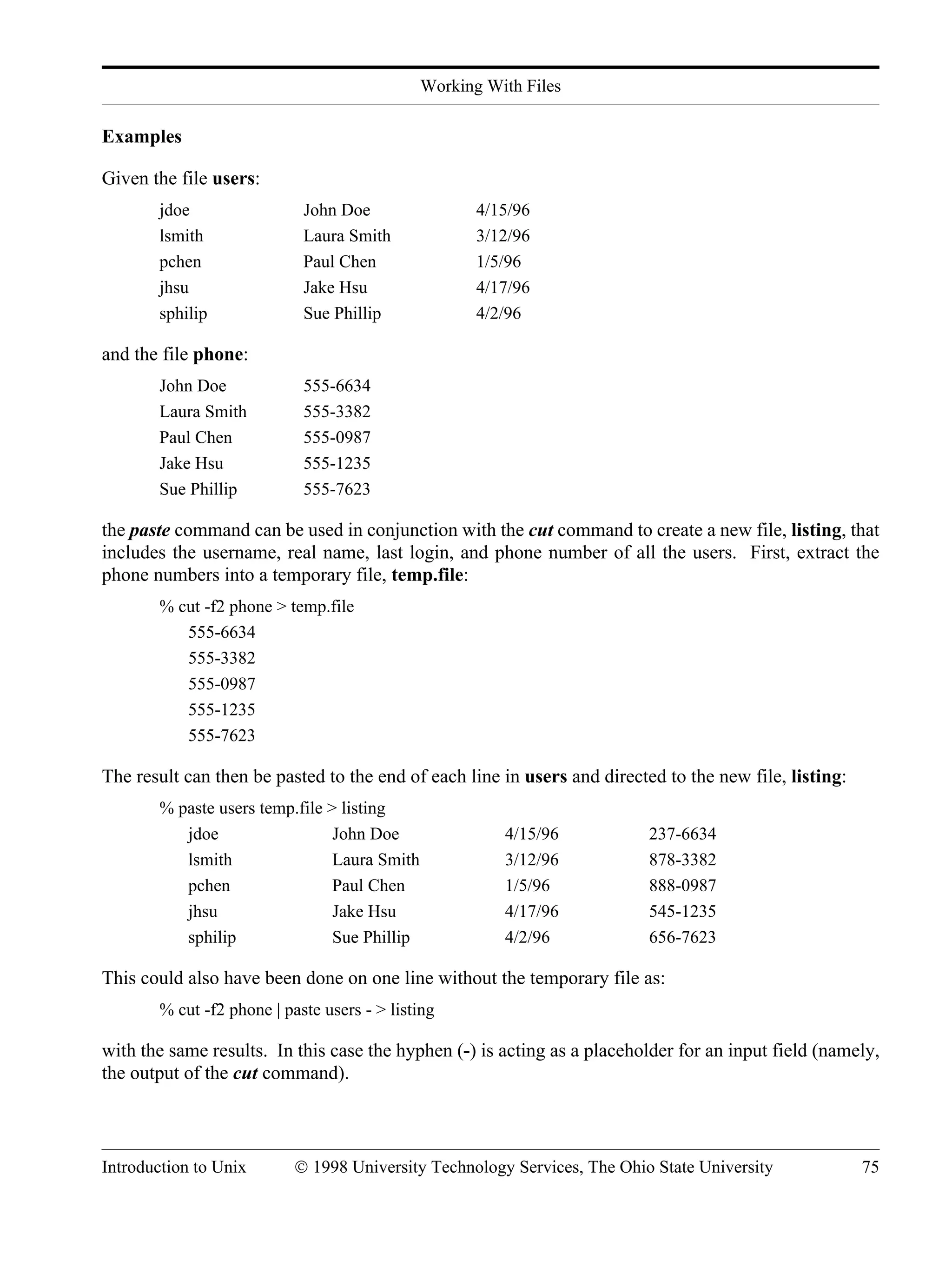 Working With Files Introduction to Unix © 1998 University Technology Services, The Ohio State University 75 Examples Given the file users: jdoe John Doe 4/15/96 lsmith Laura Smith 3/12/96 pchen Paul Chen 1/5/96 jhsu Jake Hsu 4/17/96 sphilip Sue Phillip 4/2/96 and the file phone: John Doe 555-6634 Laura Smith 555-3382 Paul Chen 555-0987 Jake Hsu 555-1235 Sue Phillip 555-7623 the paste command can be used in conjunction with the cut command to create a new file, listing, that includes the username, real name, last login, and phone number of all the users. First, extract the phone numbers into a temporary file, temp.file: % cut -f2 phone > temp.file 555-6634 555-3382 555-0987 555-1235 555-7623 The result can then be pasted to the end of each line in users and directed to the new file, listing: % paste users temp.file > listing jdoe John Doe 4/15/96 237-6634 lsmith Laura Smith 3/12/96 878-3382 pchen Paul Chen 1/5/96 888-0987 jhsu Jake Hsu 4/17/96 545-1235 sphilip Sue Phillip 4/2/96 656-7623 This could also have been done on one line without the temporary file as: % cut -f2 phone | paste users - > listing with the same results. In this case the hyphen (-) is acting as a placeholder for an input field (namely, the output of the cut command). 
