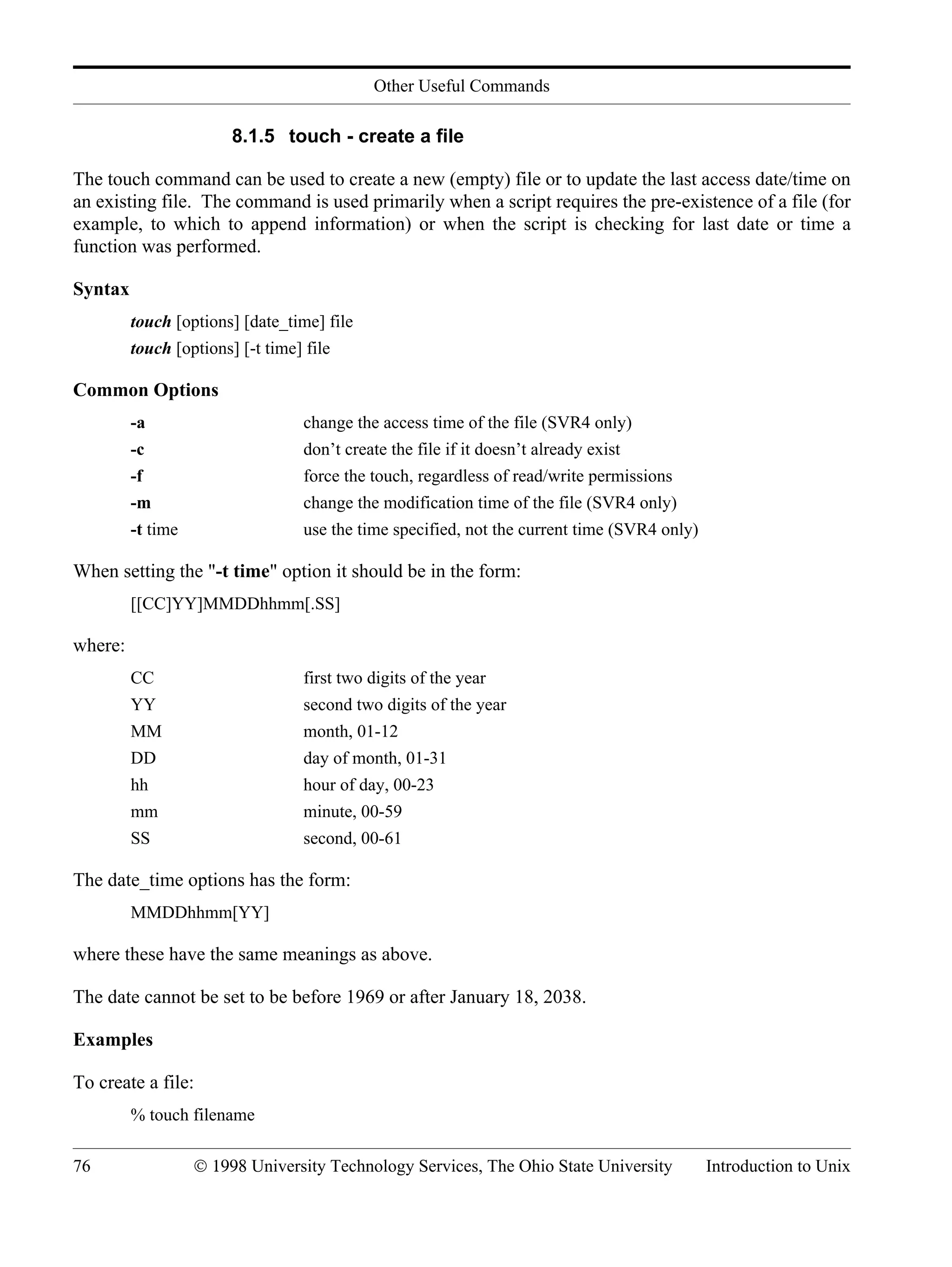 Other Useful Commands 76 © 1998 University Technology Services, The Ohio State University Introduction to Unix 8.1.5 touch - create a file The touch command can be used to create a new (empty) file or to update the last access date/time on an existing file. The command is used primarily when a script requires the pre-existence of a file (for example, to which to append information) or when the script is checking for last date or time a function was performed. Syntax touch [options] [date_time] file touch [options] [-t time] file Common Options -a change the access time of the file (SVR4 only) -c don’t create the file if it doesn’t already exist -f force the touch, regardless of read/write permissions -m change the modification time of the file (SVR4 only) -t time use the time specified, not the current time (SVR4 only) When setting the "-t time" option it should be in the form: [[CC]YY]MMDDhhmm[.SS] where: CC first two digits of the year YY second two digits of the year MM month, 01-12 DD day of month, 01-31 hh hour of day, 00-23 mm minute, 00-59 SS second, 00-61 The date_time options has the form: MMDDhhmm[YY] where these have the same meanings as above. The date cannot be set to be before 1969 or after January 18, 2038. Examples To create a file: % touch filename 