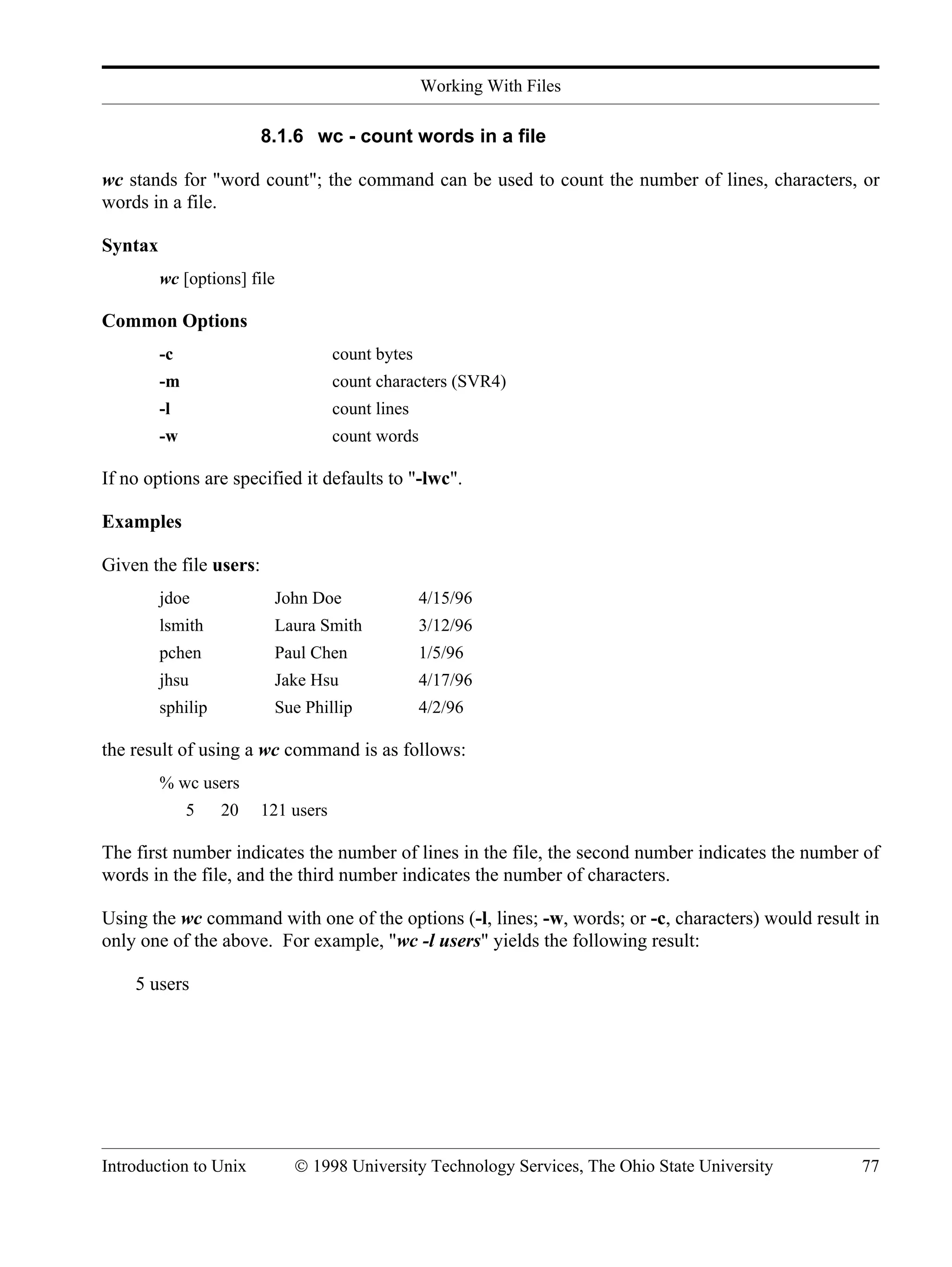 Working With Files Introduction to Unix © 1998 University Technology Services, The Ohio State University 77 8.1.6 wc - count words in a file wc stands for "word count"; the command can be used to count the number of lines, characters, or words in a file. Syntax wc [options] file Common Options -c count bytes -m count characters (SVR4) -l count lines -w count words If no options are specified it defaults to "-lwc". Examples Given the file users: jdoe John Doe 4/15/96 lsmith Laura Smith 3/12/96 pchen Paul Chen 1/5/96 jhsu Jake Hsu 4/17/96 sphilip Sue Phillip 4/2/96 the result of using a wc command is as follows: % wc users 5 20 121 users The first number indicates the number of lines in the file, the second number indicates the number of words in the file, and the third number indicates the number of characters. Using the wc command with one of the options (-l, lines; -w, words; or -c, characters) would result in only one of the above. For example, "wc -l users" yields the following result: 5 users 
