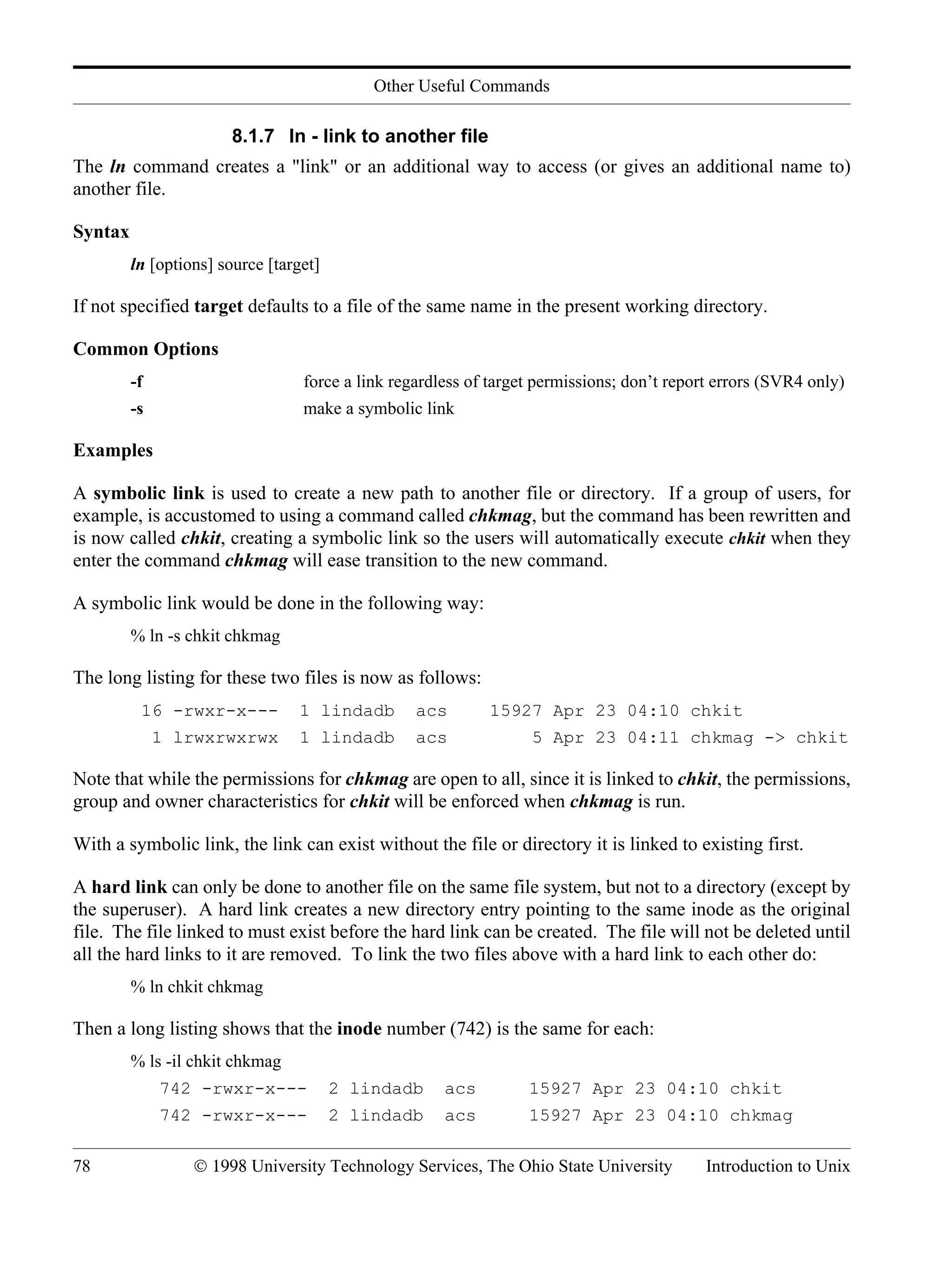 Other Useful Commands 78 © 1998 University Technology Services, The Ohio State University Introduction to Unix 8.1.7 ln - link to another file The ln command creates a "link" or an additional way to access (or gives an additional name to) another file. Syntax ln [options] source [target] If not specified target defaults to a file of the same name in the present working directory. Common Options -f force a link regardless of target permissions; don’t report errors (SVR4 only) -s make a symbolic link Examples A symbolic link is used to create a new path to another file or directory. If a group of users, for example, is accustomed to using a command called chkmag, but the command has been rewritten and is now called chkit, creating a symbolic link so the users will automatically execute chkit when they enter the command chkmag will ease transition to the new command. A symbolic link would be done in the following way: % ln -s chkit chkmag The long listing for these two files is now as follows: 16 -rwxr-x--- 1 lindadb acs 15927 Apr 23 04:10 chkit 1 lrwxrwxrwx 1 lindadb acs 5 Apr 23 04:11 chkmag -> chkit Note that while the permissions for chkmag are open to all, since it is linked to chkit, the permissions, group and owner characteristics for chkit will be enforced when chkmag is run. With a symbolic link, the link can exist without the file or directory it is linked to existing first. A hard link can only be done to another file on the same file system, but not to a directory (except by the superuser). A hard link creates a new directory entry pointing to the same inode as the original file. The file linked to must exist before the hard link can be created. The file will not be deleted until all the hard links to it are removed. To link the two files above with a hard link to each other do: % ln chkit chkmag Then a long listing shows that the inode number (742) is the same for each: % ls -il chkit chkmag 742 -rwxr-x--- 2 lindadb acs 15927 Apr 23 04:10 chkit 742 -rwxr-x--- 2 lindadb acs 15927 Apr 23 04:10 chkmag 