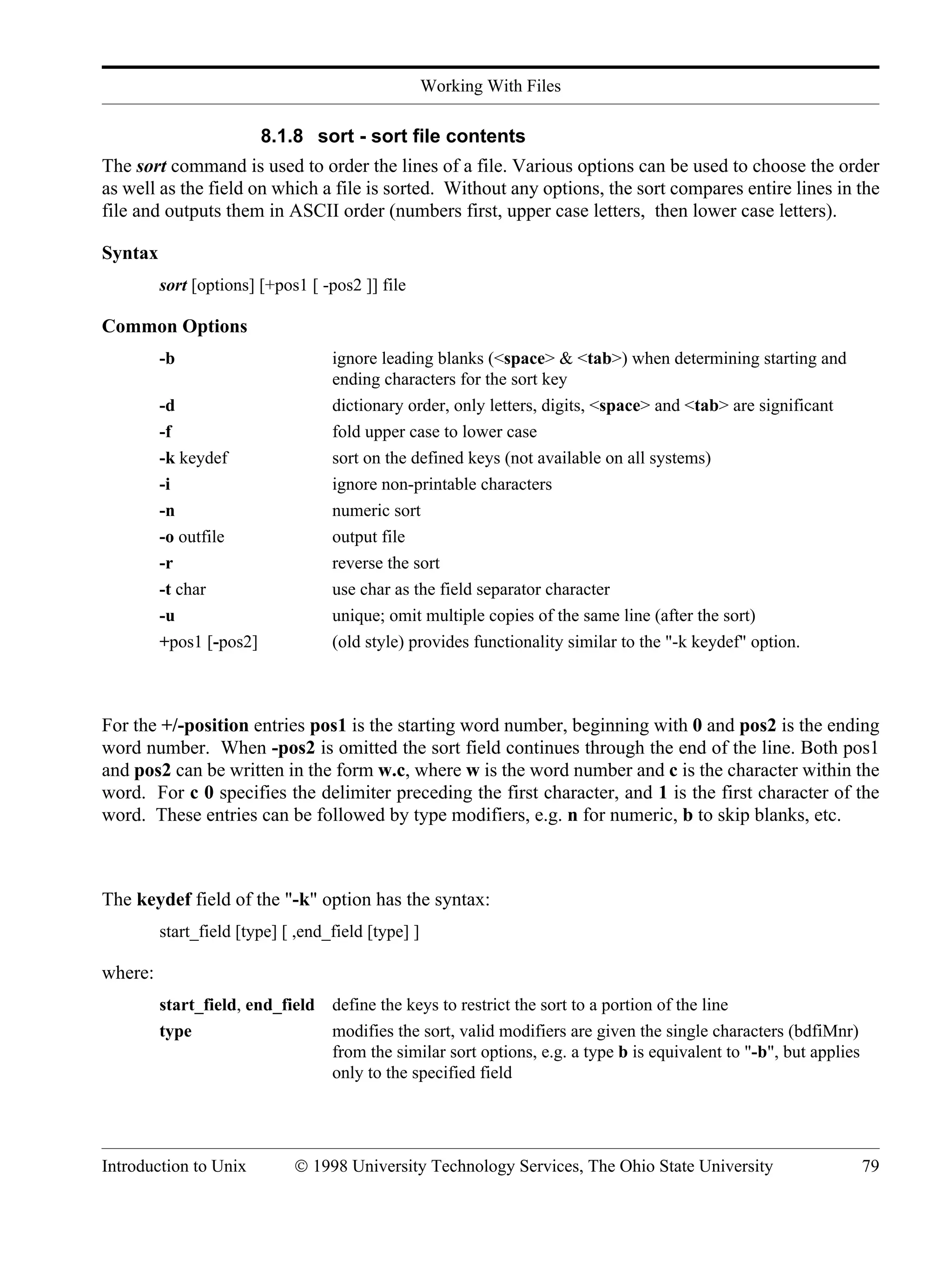 Working With Files Introduction to Unix © 1998 University Technology Services, The Ohio State University 79 8.1.8 sort - sort file contents The sort command is used to order the lines of a file. Various options can be used to choose the order as well as the field on which a file is sorted. Without any options, the sort compares entire lines in the file and outputs them in ASCII order (numbers first, upper case letters, then lower case letters). Syntax sort [options] [+pos1 [ -pos2 ]] file Common Options -b ignore leading blanks (<space> & <tab>) when determining starting and ending characters for the sort key -d dictionary order, only letters, digits, <space> and <tab> are significant -f fold upper case to lower case -k keydef sort on the defined keys (not available on all systems) -i ignore non-printable characters -n numeric sort -o outfile output file -r reverse the sort -t char use char as the field separator character -u unique; omit multiple copies of the same line (after the sort) +pos1 [-pos2] (old style) provides functionality similar to the "-k keydef" option. For the +/-position entries pos1 is the starting word number, beginning with 0 and pos2 is the ending word number. When -pos2 is omitted the sort field continues through the end of the line. Both pos1 and pos2 can be written in the form w.c, where w is the word number and c is the character within the word. For c 0 specifies the delimiter preceding the first character, and 1 is the first character of the word. These entries can be followed by type modifiers, e.g. n for numeric, b to skip blanks, etc. The keydef field of the "-k" option has the syntax: start_field [type] [ ,end_field [type] ] where: start_field, end_field define the keys to restrict the sort to a portion of the line type modifies the sort, valid modifiers are given the single characters (bdfiMnr) from the similar sort options, e.g. a type b is equivalent to "-b", but applies only to the specified field 