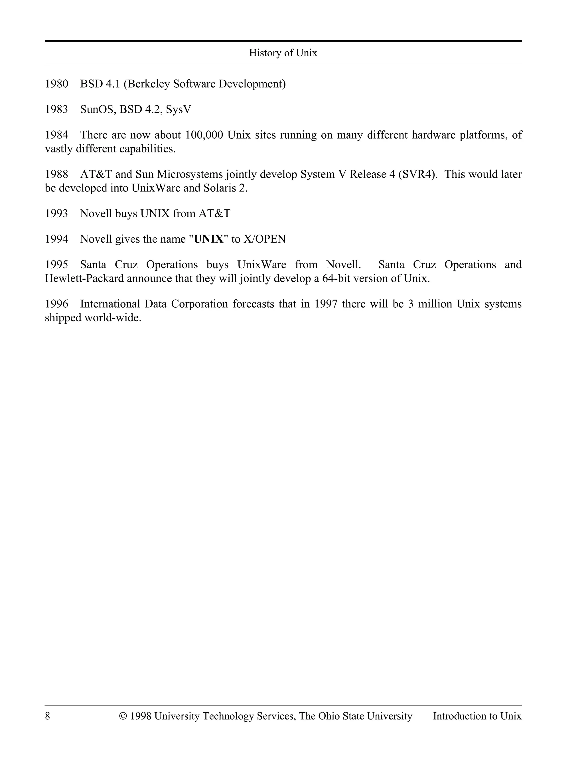 History of Unix 8 © 1998 University Technology Services, The Ohio State University Introduction to Unix 1980 BSD 4.1 (Berkeley Software Development) 1983 SunOS, BSD 4.2, SysV 1984 There are now about 100,000 Unix sites running on many different hardware platforms, of vastly different capabilities. 1988 AT&T and Sun Microsystems jointly develop System V Release 4 (SVR4). This would later be developed into UnixWare and Solaris 2. 1993 Novell buys UNIX from AT&T 1994 Novell gives the name "UNIX" to X/OPEN 1995 Santa Cruz Operations buys UnixWare from Novell. Santa Cruz Operations and Hewlett-Packard announce that they will jointly develop a 64-bit version of Unix. 1996 International Data Corporation forecasts that in 1997 there will be 3 million Unix systems shipped world-wide. 