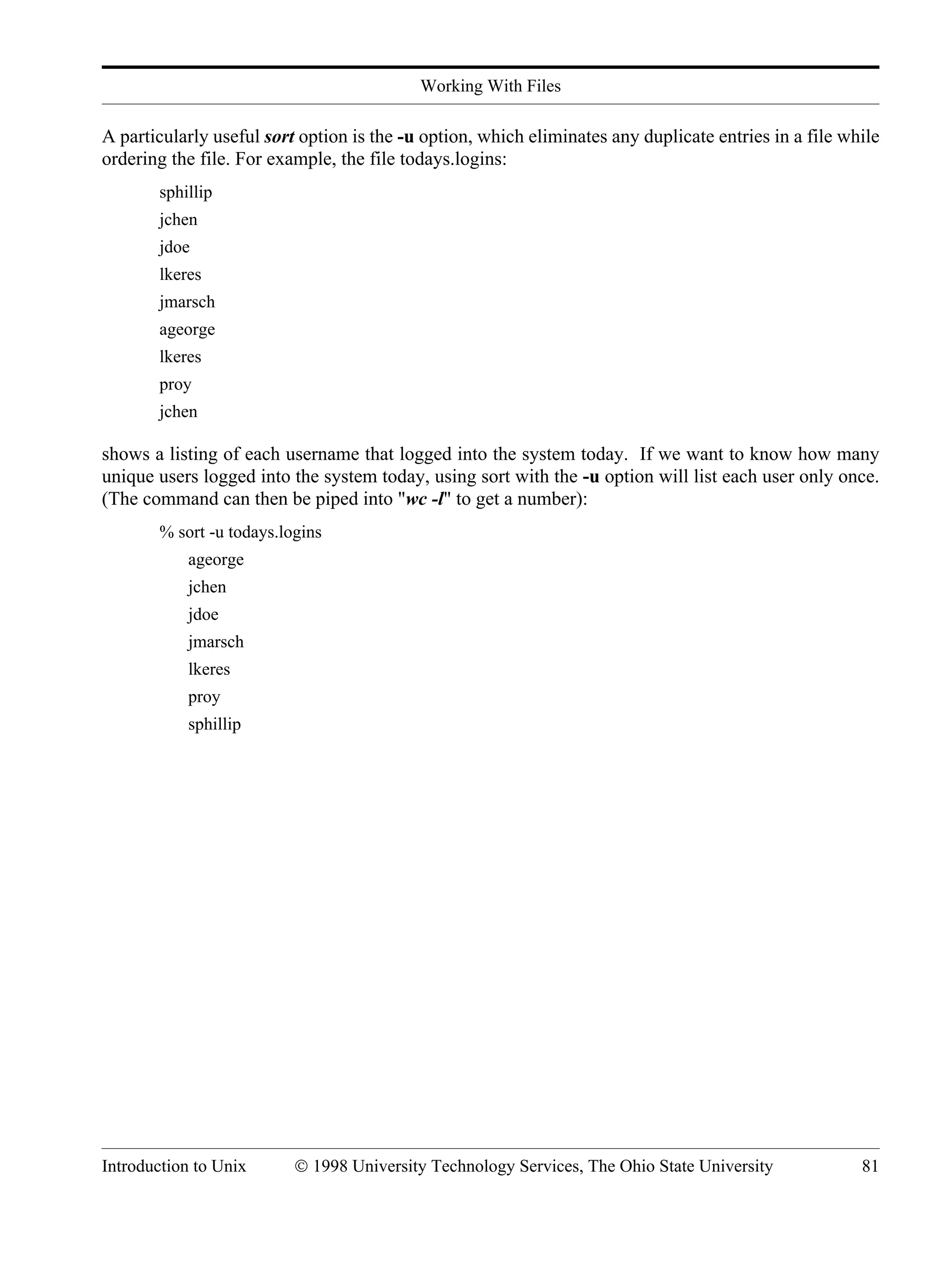 Working With Files Introduction to Unix © 1998 University Technology Services, The Ohio State University 81 A particularly useful sort option is the -u option, which eliminates any duplicate entries in a file while ordering the file. For example, the file todays.logins: sphillip jchen jdoe lkeres jmarsch ageorge lkeres proy jchen shows a listing of each username that logged into the system today. If we want to know how many unique users logged into the system today, using sort with the -u option will list each user only once. (The command can then be piped into "wc -l" to get a number): % sort -u todays.logins ageorge jchen jdoe jmarsch lkeres proy sphillip 