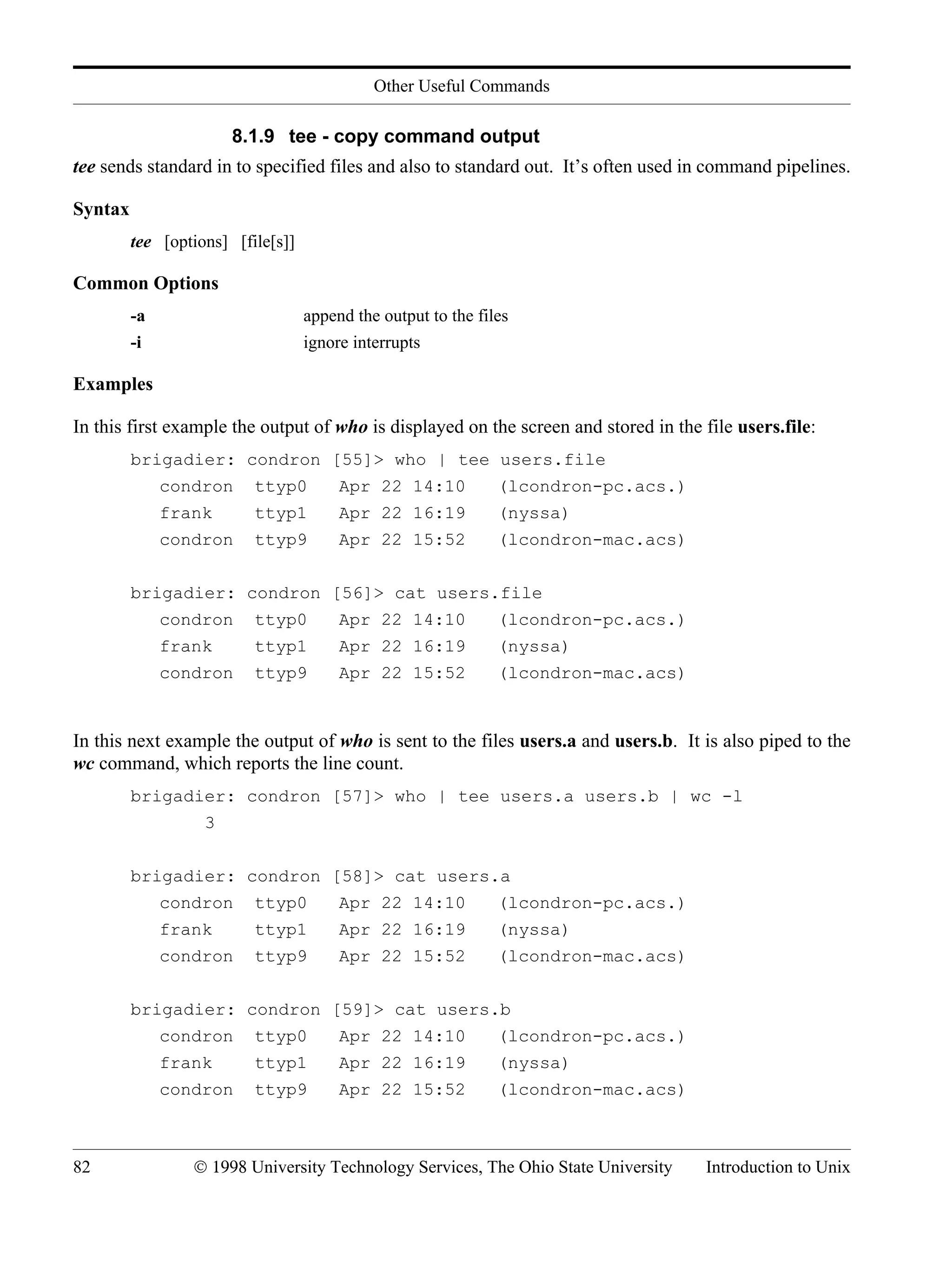 Other Useful Commands 82 © 1998 University Technology Services, The Ohio State University Introduction to Unix 8.1.9 tee - copy command output tee sends standard in to specified files and also to standard out. It’s often used in command pipelines. Syntax tee [options] [file[s]] Common Options -a append the output to the files -i ignore interrupts Examples In this first example the output of who is displayed on the screen and stored in the file users.file: brigadier: condron [55]> who | tee users.file condron ttyp0 Apr 22 14:10 (lcondron-pc.acs.) frank ttyp1 Apr 22 16:19 (nyssa) condron ttyp9 Apr 22 15:52 (lcondron-mac.acs) brigadier: condron [56]> cat users.file condron ttyp0 Apr 22 14:10 (lcondron-pc.acs.) frank ttyp1 Apr 22 16:19 (nyssa) condron ttyp9 Apr 22 15:52 (lcondron-mac.acs) In this next example the output of who is sent to the files users.a and users.b. It is also piped to the wc command, which reports the line count. brigadier: condron [57]> who | tee users.a users.b | wc -l 3 brigadier: condron [58]> cat users.a condron ttyp0 Apr 22 14:10 (lcondron-pc.acs.) frank ttyp1 Apr 22 16:19 (nyssa) condron ttyp9 Apr 22 15:52 (lcondron-mac.acs) brigadier: condron [59]> cat users.b condron ttyp0 Apr 22 14:10 (lcondron-pc.acs.) frank ttyp1 Apr 22 16:19 (nyssa) condron ttyp9 Apr 22 15:52 (lcondron-mac.acs) 