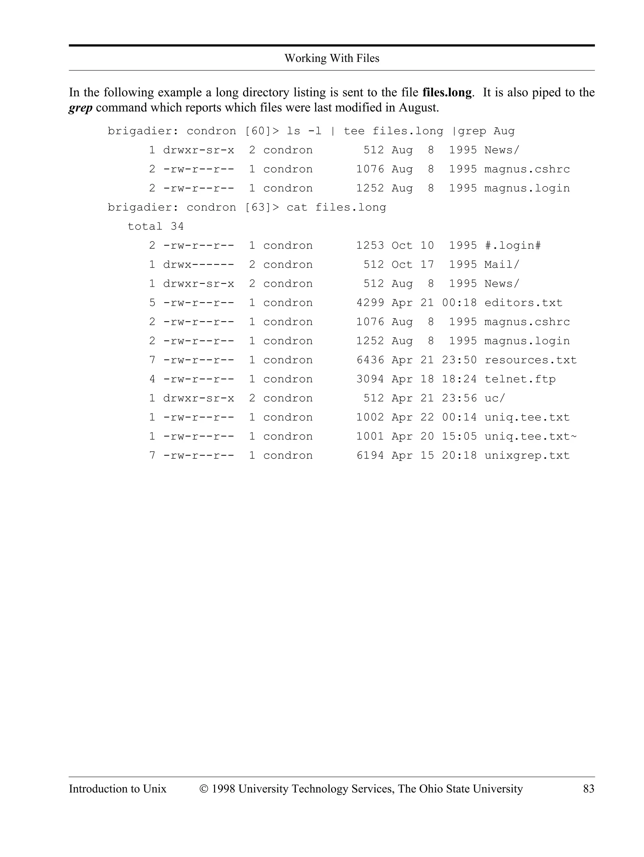 Working With Files Introduction to Unix © 1998 University Technology Services, The Ohio State University 83 In the following example a long directory listing is sent to the file files.long. It is also piped to the grep command which reports which files were last modified in August. brigadier: condron [60]> ls -l | tee files.long |grep Aug 1 drwxr-sr-x 2 condron 512 Aug 8 1995 News/ 2 -rw-r--r-- 1 condron 1076 Aug 8 1995 magnus.cshrc 2 -rw-r--r-- 1 condron 1252 Aug 8 1995 magnus.login brigadier: condron [63]> cat files.long total 34 2 -rw-r--r-- 1 condron 1253 Oct 10 1995 #.login# 1 drwx------ 2 condron 512 Oct 17 1995 Mail/ 1 drwxr-sr-x 2 condron 512 Aug 8 1995 News/ 5 -rw-r--r-- 1 condron 4299 Apr 21 00:18 editors.txt 2 -rw-r--r-- 1 condron 1076 Aug 8 1995 magnus.cshrc 2 -rw-r--r-- 1 condron 1252 Aug 8 1995 magnus.login 7 -rw-r--r-- 1 condron 6436 Apr 21 23:50 resources.txt 4 -rw-r--r-- 1 condron 3094 Apr 18 18:24 telnet.ftp 1 drwxr-sr-x 2 condron 512 Apr 21 23:56 uc/ 1 -rw-r--r-- 1 condron 1002 Apr 22 00:14 uniq.tee.txt 1 -rw-r--r-- 1 condron 1001 Apr 20 15:05 uniq.tee.txt~ 7 -rw-r--r-- 1 condron 6194 Apr 15 20:18 unixgrep.txt 