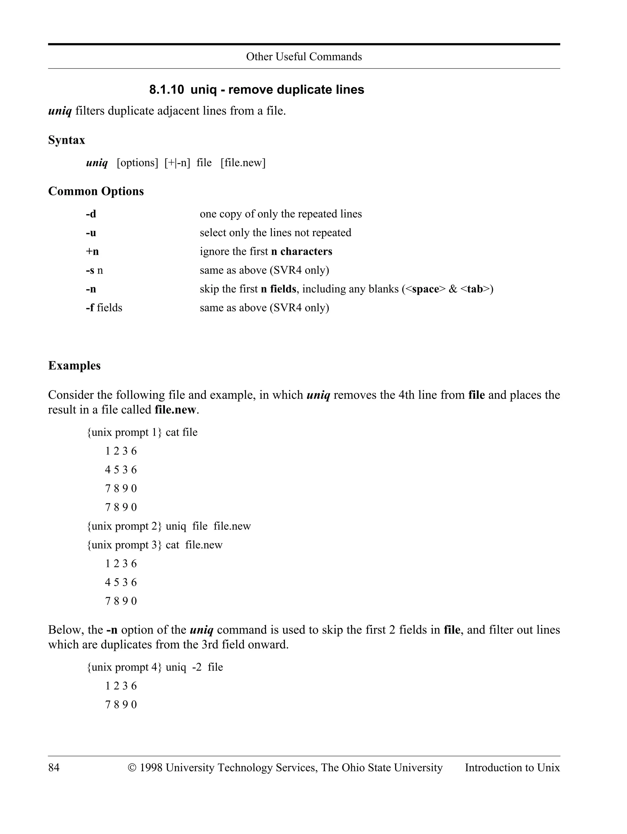 Other Useful Commands 84 © 1998 University Technology Services, The Ohio State University Introduction to Unix 8.1.10 uniq - remove duplicate lines uniq filters duplicate adjacent lines from a file. Syntax uniq [options] [+|-n] file [file.new] Common Options -d one copy of only the repeated lines -u select only the lines not repeated +n ignore the first n characters -s n same as above (SVR4 only) -n skip the first n fields, including any blanks (<space> & <tab>) -f fields same as above (SVR4 only) Examples Consider the following file and example, in which uniq removes the 4th line from file and places the result in a file called file.new. {unix prompt 1} cat file 1 2 3 6 4 5 3 6 7 8 9 0 7 8 9 0 {unix prompt 2} uniq file file.new {unix prompt 3} cat file.new 1 2 3 6 4 5 3 6 7 8 9 0 Below, the -n option of the uniq command is used to skip the first 2 fields in file, and filter out lines which are duplicates from the 3rd field onward. {unix prompt 4} uniq -2 file 1 2 3 6 7 8 9 0 