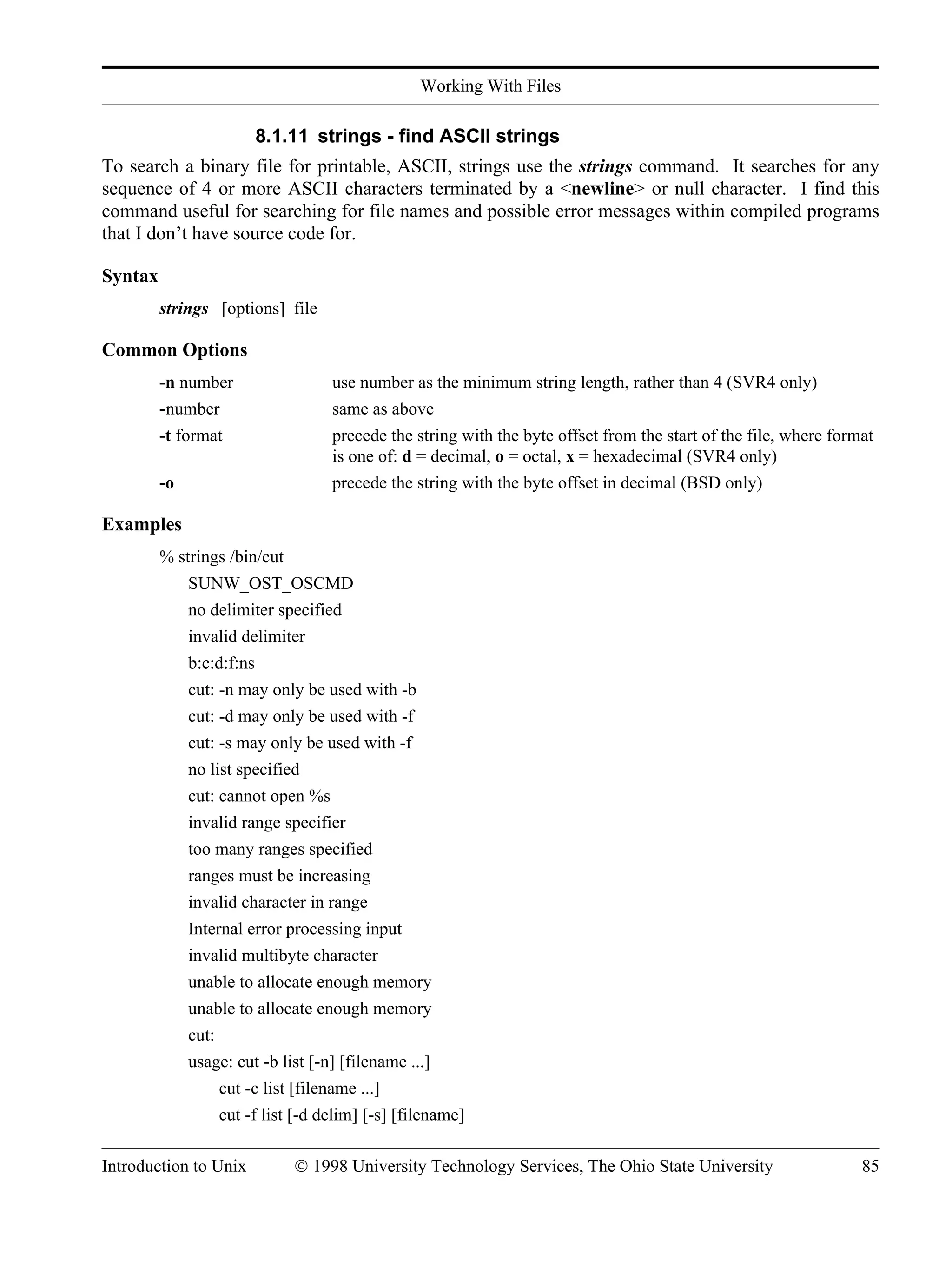 Working With Files Introduction to Unix © 1998 University Technology Services, The Ohio State University 85 8.1.11 strings - find ASCII strings To search a binary file for printable, ASCII, strings use the strings command. It searches for any sequence of 4 or more ASCII characters terminated by a <newline> or null character. I find this command useful for searching for file names and possible error messages within compiled programs that I don’t have source code for. Syntax strings [options] file Common Options -n number use number as the minimum string length, rather than 4 (SVR4 only) -number same as above -t format precede the string with the byte offset from the start of the file, where format is one of: d = decimal, o = octal, x = hexadecimal (SVR4 only) -o precede the string with the byte offset in decimal (BSD only) Examples % strings /bin/cut SUNW_OST_OSCMD no delimiter specified invalid delimiter b:c:d:f:ns cut: -n may only be used with -b cut: -d may only be used with -f cut: -s may only be used with -f no list specified cut: cannot open %s invalid range specifier too many ranges specified ranges must be increasing invalid character in range Internal error processing input invalid multibyte character unable to allocate enough memory unable to allocate enough memory cut: usage: cut -b list [-n] [filename ...] cut -c list [filename ...] cut -f list [-d delim] [-s] [filename] 