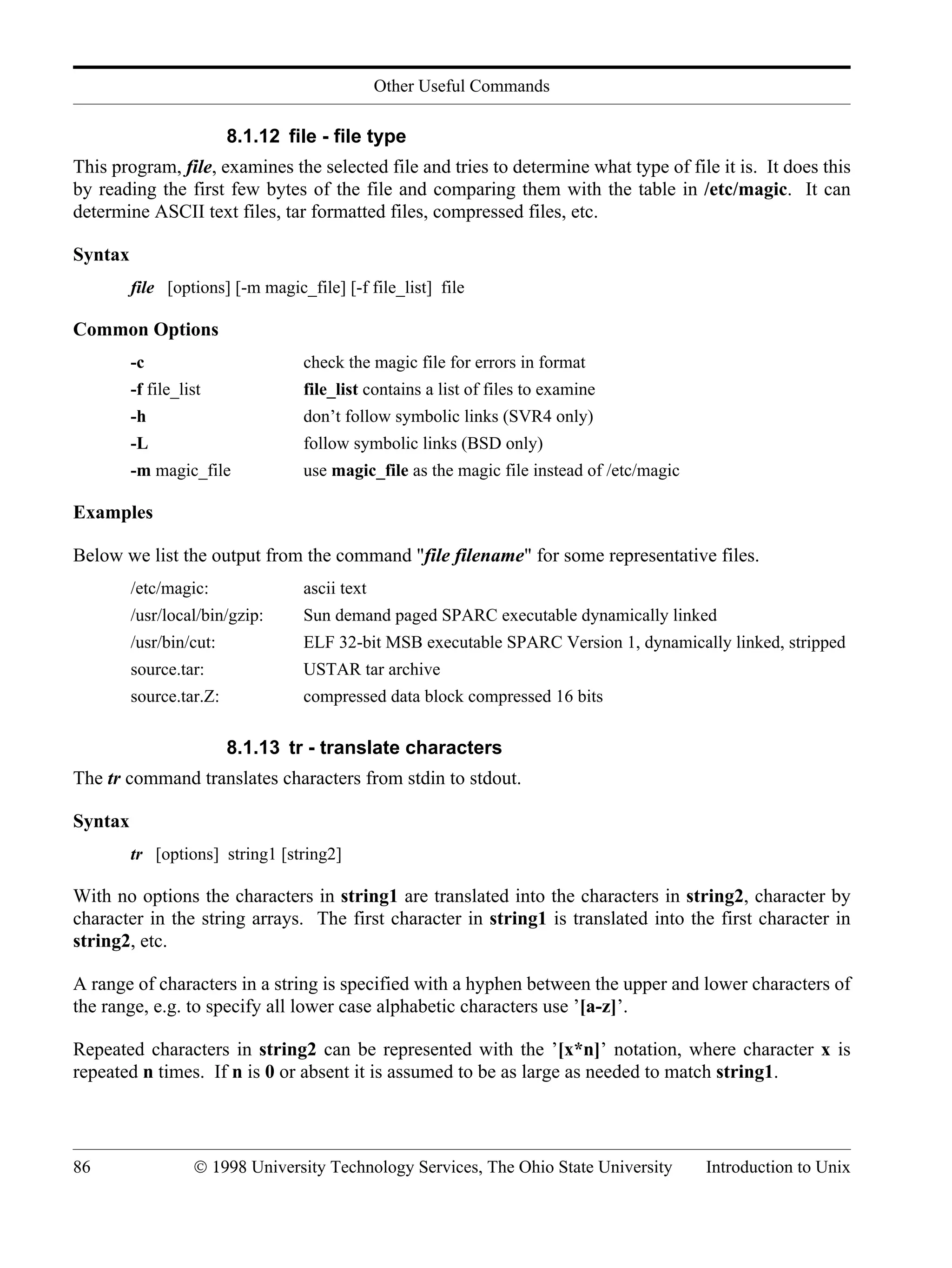 Other Useful Commands 86 © 1998 University Technology Services, The Ohio State University Introduction to Unix 8.1.12 file - file type This program, file, examines the selected file and tries to determine what type of file it is. It does this by reading the first few bytes of the file and comparing them with the table in /etc/magic. It can determine ASCII text files, tar formatted files, compressed files, etc. Syntax file [options] [-m magic_file] [-f file_list] file Common Options -c check the magic file for errors in format -f file_list file_list contains a list of files to examine -h don’t follow symbolic links (SVR4 only) -L follow symbolic links (BSD only) -m magic_file use magic_file as the magic file instead of /etc/magic Examples Below we list the output from the command "file filename" for some representative files. /etc/magic: ascii text /usr/local/bin/gzip: Sun demand paged SPARC executable dynamically linked /usr/bin/cut: ELF 32-bit MSB executable SPARC Version 1, dynamically linked, stripped source.tar: USTAR tar archive source.tar.Z: compressed data block compressed 16 bits 8.1.13 tr - translate characters The tr command translates characters from stdin to stdout. Syntax tr [options] string1 [string2] With no options the characters in string1 are translated into the characters in string2, character by character in the string arrays. The first character in string1 is translated into the first character in string2, etc. A range of characters in a string is specified with a hyphen between the upper and lower characters of the range, e.g. to specify all lower case alphabetic characters use ’[a-z]’. Repeated characters in string2 can be represented with the ’[x*n]’ notation, where character x is repeated n times. If n is 0 or absent it is assumed to be as large as needed to match string1. 