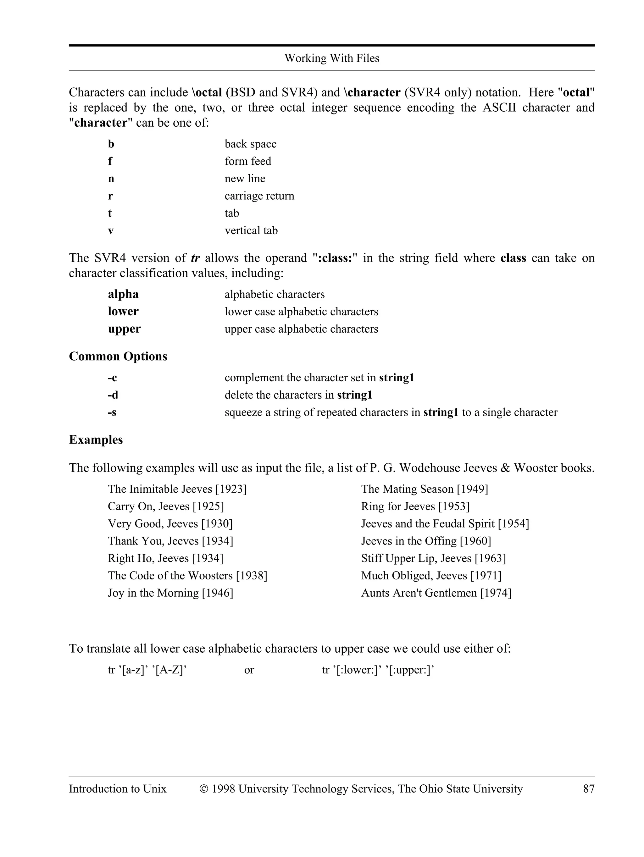 Working With Files Introduction to Unix © 1998 University Technology Services, The Ohio State University 87 Characters can include octal (BSD and SVR4) and character (SVR4 only) notation. Here "octal" is replaced by the one, two, or three octal integer sequence encoding the ASCII character and "character" can be one of: b back space f form feed n new line r carriage return t tab v vertical tab The SVR4 version of tr allows the operand ":class:" in the string field where class can take on character classification values, including: alpha alphabetic characters lower lower case alphabetic characters upper upper case alphabetic characters Common Options -c complement the character set in string1 -d delete the characters in string1 -s squeeze a string of repeated characters in string1 to a single character Examples The following examples will use as input the file, a list of P. G. Wodehouse Jeeves & Wooster books. The Inimitable Jeeves [1923] The Mating Season [1949] Carry On, Jeeves [1925] Ring for Jeeves [1953] Very Good, Jeeves [1930] Jeeves and the Feudal Spirit [1954] Thank You, Jeeves [1934] Jeeves in the Offing [1960] Right Ho, Jeeves [1934] Stiff Upper Lip, Jeeves [1963] The Code of the Woosters [1938] Much Obliged, Jeeves [1971] Joy in the Morning [1946] Aunts Aren't Gentlemen [1974] To translate all lower case alphabetic characters to upper case we could use either of: tr ’[a-z]’ ’[A-Z]’ or tr ’[:lower:]’ ’[:upper:]’ 