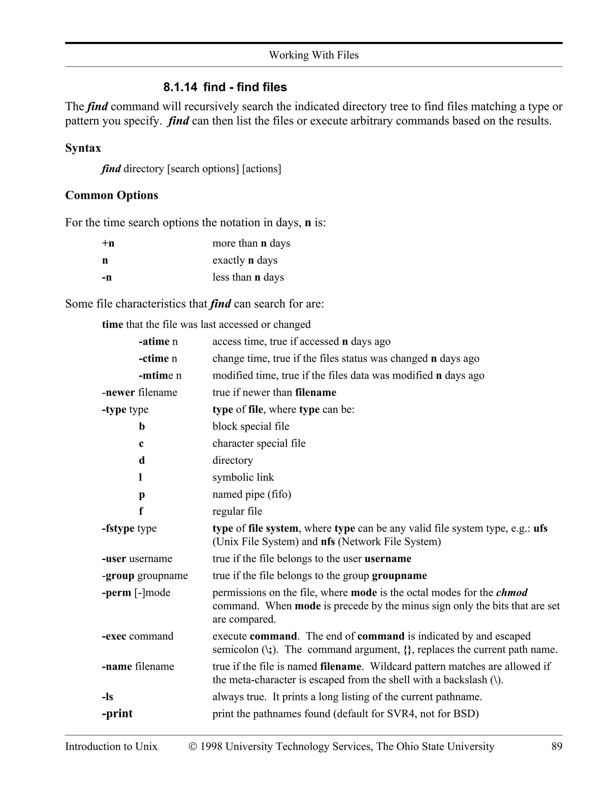 Working With Files Introduction to Unix © 1998 University Technology Services, The Ohio State University 89 8.1.14 find - find files The find command will recursively search the indicated directory tree to find files matching a type or pattern you specify. find can then list the files or execute arbitrary commands based on the results. Syntax find directory [search options] [actions] Common Options For the time search options the notation in days, n is: +n more than n days n exactly n days -n less than n days Some file characteristics that find can search for are: time that the file was last accessed or changed -atime n access time, true if accessed n days ago -ctime n change time, true if the files status was changed n days ago -mtime n modified time, true if the files data was modified n days ago -newer filename true if newer than filename -type type type of file, where type can be: b block special file c character special file d directory l symbolic link p named pipe (fifo) f regular file -fstype type type of file system, where type can be any valid file system type, e.g.: ufs (Unix File System) and nfs (Network File System) -user username true if the file belongs to the user username -group groupname true if the file belongs to the group groupname -perm [-]mode permissions on the file, where mode is the octal modes for the chmod command. When mode is precede by the minus sign only the bits that are set are compared. -exec command execute command. The end of command is indicated by and escaped semicolon (;). The command argument, {}, replaces the current path name. -name filename true if the file is named filename. Wildcard pattern matches are allowed if the meta-character is escaped from the shell with a backslash (). -ls always true. It prints a long listing of the current pathname. -print print the pathnames found (default for SVR4, not for BSD) 