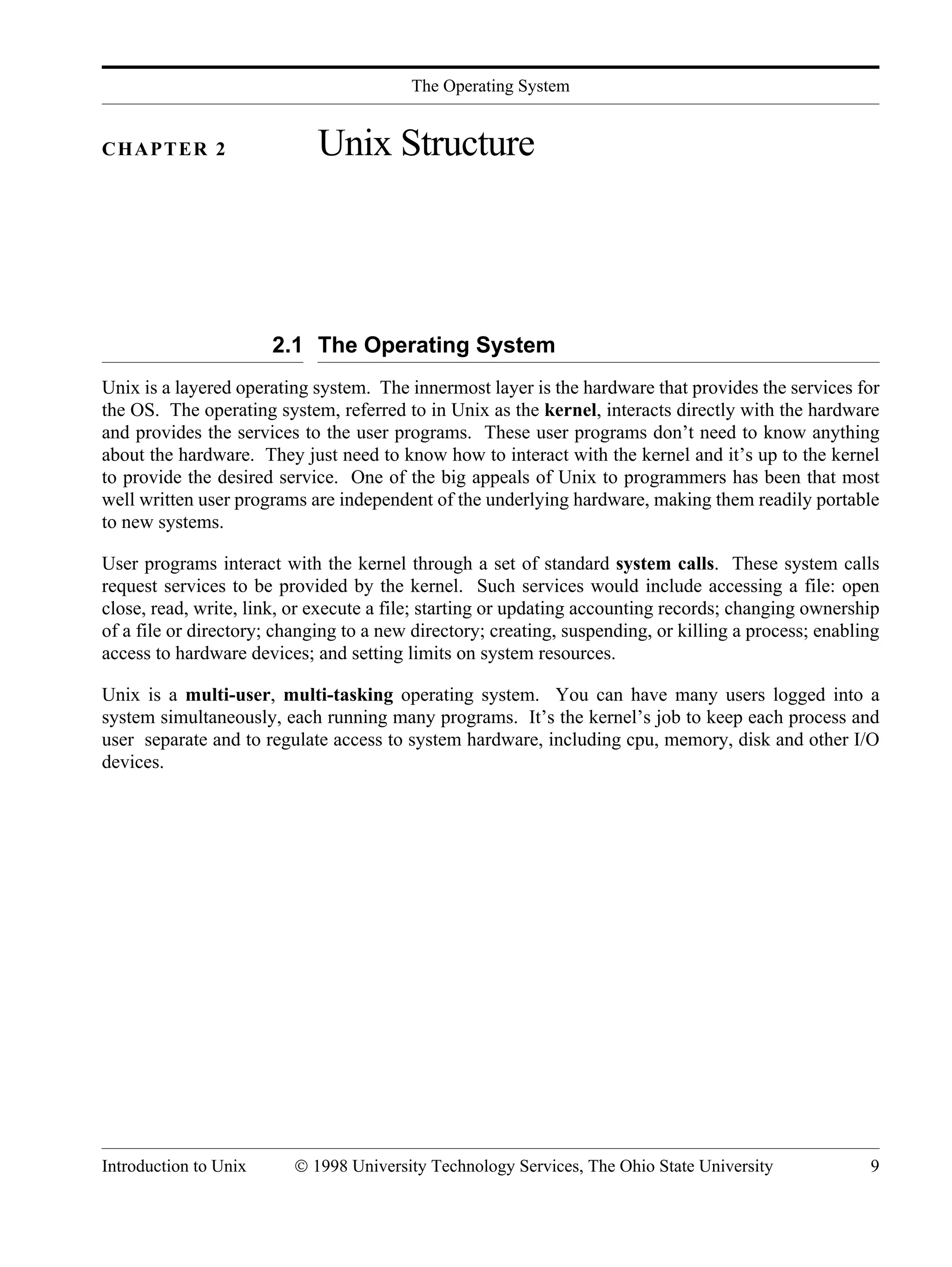 The Operating System Introduction to Unix © 1998 University Technology Services, The Ohio State University 9 CHAPTER 2 Unix Structure 2.1 The Operating System Unix is a layered operating system. The innermost layer is the hardware that provides the services for the OS. The operating system, referred to in Unix as the kernel, interacts directly with the hardware and provides the services to the user programs. These user programs don’t need to know anything about the hardware. They just need to know how to interact with the kernel and it’s up to the kernel to provide the desired service. One of the big appeals of Unix to programmers has been that most well written user programs are independent of the underlying hardware, making them readily portable to new systems. User programs interact with the kernel through a set of standard system calls. These system calls request services to be provided by the kernel. Such services would include accessing a file: open close, read, write, link, or execute a file; starting or updating accounting records; changing ownership of a file or directory; changing to a new directory; creating, suspending, or killing a process; enabling access to hardware devices; and setting limits on system resources. Unix is a multi-user, multi-tasking operating system. You can have many users logged into a system simultaneously, each running many programs. It’s the kernel’s job to keep each process and user separate and to regulate access to system hardware, including cpu, memory, disk and other I/O devices. 