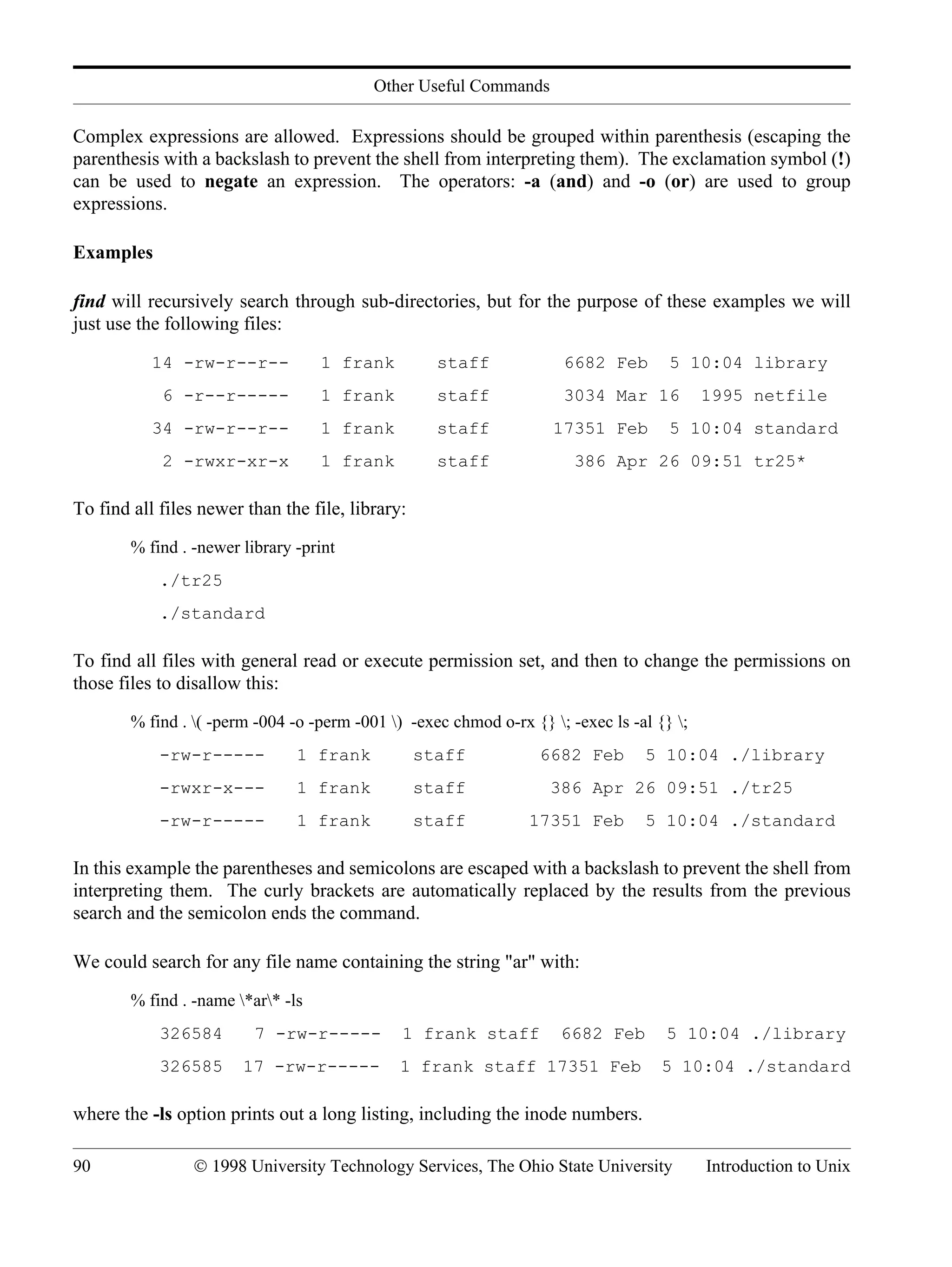 Other Useful Commands 90 © 1998 University Technology Services, The Ohio State University Introduction to Unix Complex expressions are allowed. Expressions should be grouped within parenthesis (escaping the parenthesis with a backslash to prevent the shell from interpreting them). The exclamation symbol (!) can be used to negate an expression. The operators: -a (and) and -o (or) are used to group expressions. Examples find will recursively search through sub-directories, but for the purpose of these examples we will just use the following files: 14 -rw-r--r-- 1 frank staff 6682 Feb 5 10:04 library 6 -r--r----- 1 frank staff 3034 Mar 16 1995 netfile 34 -rw-r--r-- 1 frank staff 17351 Feb 5 10:04 standard 2 -rwxr-xr-x 1 frank staff 386 Apr 26 09:51 tr25* To find all files newer than the file, library: % find . -newer library -print ./tr25 ./standard To find all files with general read or execute permission set, and then to change the permissions on those files to disallow this: % find . ( -perm -004 -o -perm -001 ) -exec chmod o-rx {} ; -exec ls -al {} ; -rw-r----- 1 frank staff 6682 Feb 5 10:04 ./library -rwxr-x--- 1 frank staff 386 Apr 26 09:51 ./tr25 -rw-r----- 1 frank staff 17351 Feb 5 10:04 ./standard In this example the parentheses and semicolons are escaped with a backslash to prevent the shell from interpreting them. The curly brackets are automatically replaced by the results from the previous search and the semicolon ends the command. We could search for any file name containing the string "ar" with: % find . -name *ar* -ls 326584 7 -rw-r----- 1 frank staff 6682 Feb 5 10:04 ./library 326585 17 -rw-r----- 1 frank staff 17351 Feb 5 10:04 ./standard where the -ls option prints out a long listing, including the inode numbers. 