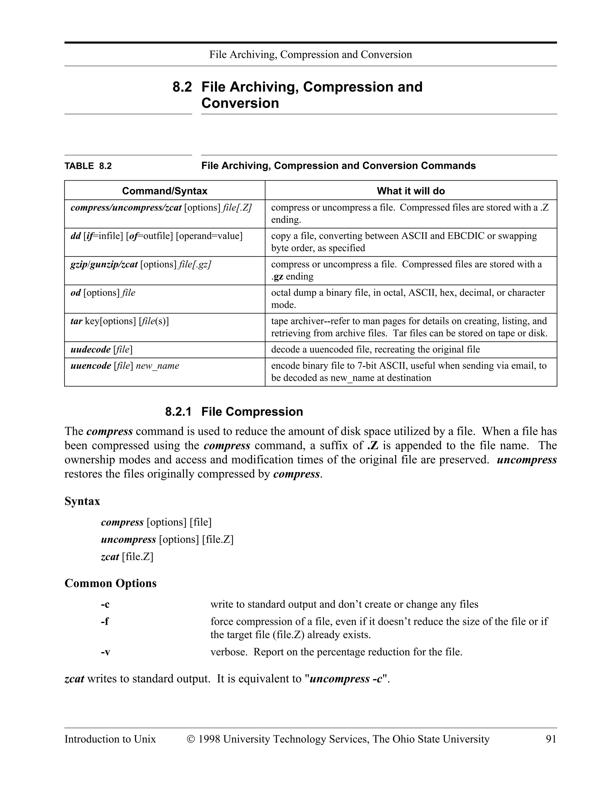 File Archiving, Compression and Conversion Introduction to Unix © 1998 University Technology Services, The Ohio State University 91 8.2 File Archiving, Compression and Conversion 8.2.1 File Compression The compress command is used to reduce the amount of disk space utilized by a file. When a file has been compressed using the compress command, a suffix of .Z is appended to the file name. The ownership modes and access and modification times of the original file are preserved. uncompress restores the files originally compressed by compress. Syntax compress [options] [file] uncompress [options] [file.Z] zcat [file.Z] Common Options -c write to standard output and don’t create or change any files -f force compression of a file, even if it doesn’t reduce the size of the file or if the target file (file.Z) already exists. -v verbose. Report on the percentage reduction for the file. zcat writes to standard output. It is equivalent to "uncompress -c". TABLE 8.2 File Archiving, Compression and Conversion Commands Command/Syntax What it will do compress/uncompress/zcat [options] file[.Z] compress or uncompress a file. Compressed files are stored with a .Z ending. dd [if=infile] [of=outfile] [operand=value] copy a file, converting between ASCII and EBCDIC or swapping byte order, as specified gzip/gunzip/zcat [options] file[.gz] compress or uncompress a file. Compressed files are stored with a .gz ending od [options] file octal dump a binary file, in octal, ASCII, hex, decimal, or character mode. tar key[options] [file(s)] tape archiver--refer to man pages for details on creating, listing, and retrieving from archive files. Tar files can be stored on tape or disk. uudecode [file] decode a uuencoded file, recreating the original file uuencode [file] new_name encode binary file to 7-bit ASCII, useful when sending via email, to be decoded as new_name at destination 