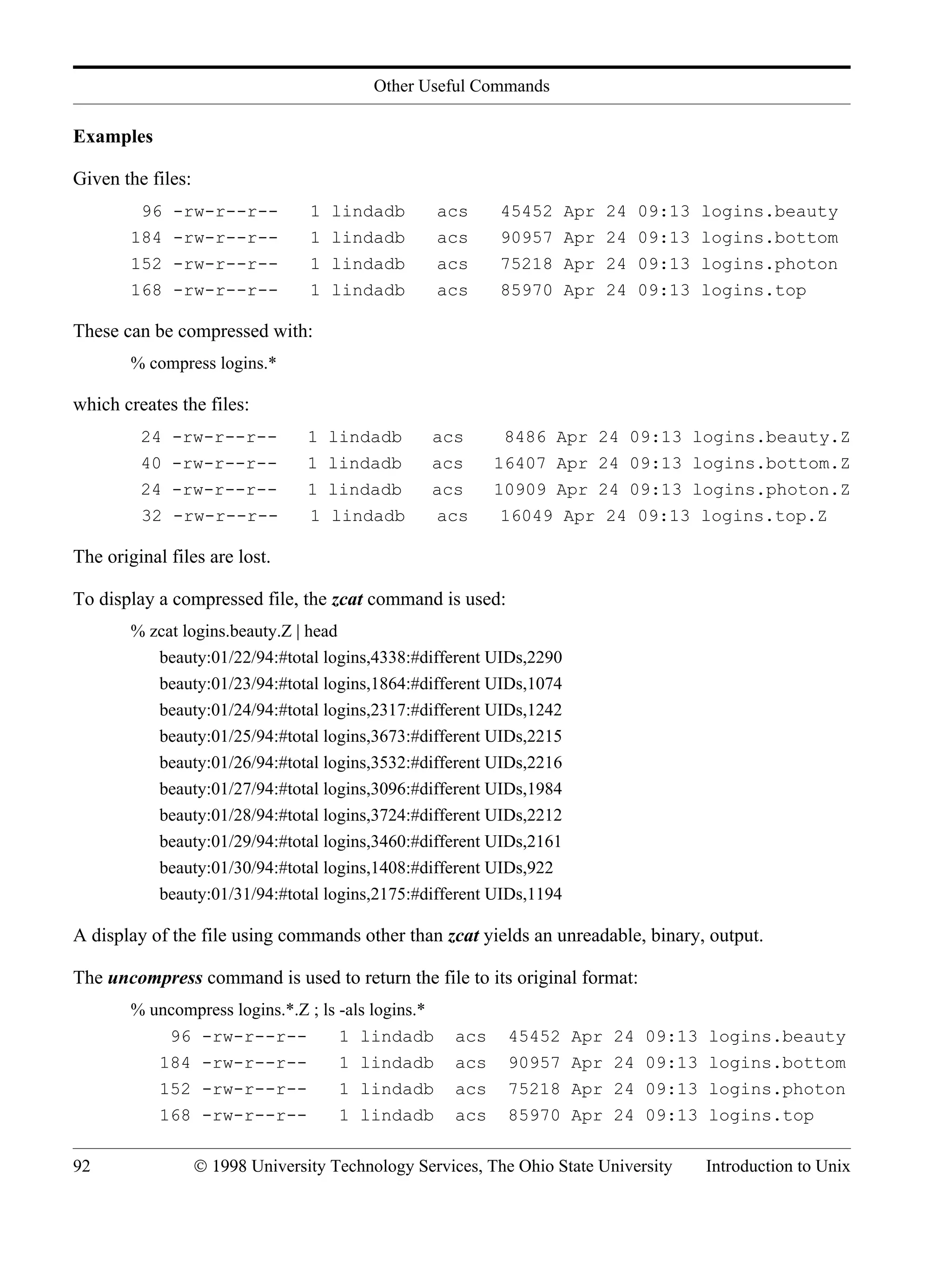 Other Useful Commands 92 © 1998 University Technology Services, The Ohio State University Introduction to Unix Examples Given the files: 96 -rw-r--r-- 1 lindadb acs 45452 Apr 24 09:13 logins.beauty 184 -rw-r--r-- 1 lindadb acs 90957 Apr 24 09:13 logins.bottom 152 -rw-r--r-- 1 lindadb acs 75218 Apr 24 09:13 logins.photon 168 -rw-r--r-- 1 lindadb acs 85970 Apr 24 09:13 logins.top These can be compressed with: % compress logins.* which creates the files: 24 -rw-r--r-- 1 lindadb acs 8486 Apr 24 09:13 logins.beauty.Z 40 -rw-r--r-- 1 lindadb acs 16407 Apr 24 09:13 logins.bottom.Z 24 -rw-r--r-- 1 lindadb acs 10909 Apr 24 09:13 logins.photon.Z 32 -rw-r--r-- 1 lindadb acs 16049 Apr 24 09:13 logins.top.Z The original files are lost. To display a compressed file, the zcat command is used: % zcat logins.beauty.Z | head beauty:01/22/94:#total logins,4338:#different UIDs,2290 beauty:01/23/94:#total logins,1864:#different UIDs,1074 beauty:01/24/94:#total logins,2317:#different UIDs,1242 beauty:01/25/94:#total logins,3673:#different UIDs,2215 beauty:01/26/94:#total logins,3532:#different UIDs,2216 beauty:01/27/94:#total logins,3096:#different UIDs,1984 beauty:01/28/94:#total logins,3724:#different UIDs,2212 beauty:01/29/94:#total logins,3460:#different UIDs,2161 beauty:01/30/94:#total logins,1408:#different UIDs,922 beauty:01/31/94:#total logins,2175:#different UIDs,1194 A display of the file using commands other than zcat yields an unreadable, binary, output. The uncompress command is used to return the file to its original format: % uncompress logins.*.Z ; ls -als logins.* 96 -rw-r--r-- 1 lindadb acs 45452 Apr 24 09:13 logins.beauty 184 -rw-r--r-- 1 lindadb acs 90957 Apr 24 09:13 logins.bottom 152 -rw-r--r-- 1 lindadb acs 75218 Apr 24 09:13 logins.photon 168 -rw-r--r-- 1 lindadb acs 85970 Apr 24 09:13 logins.top 