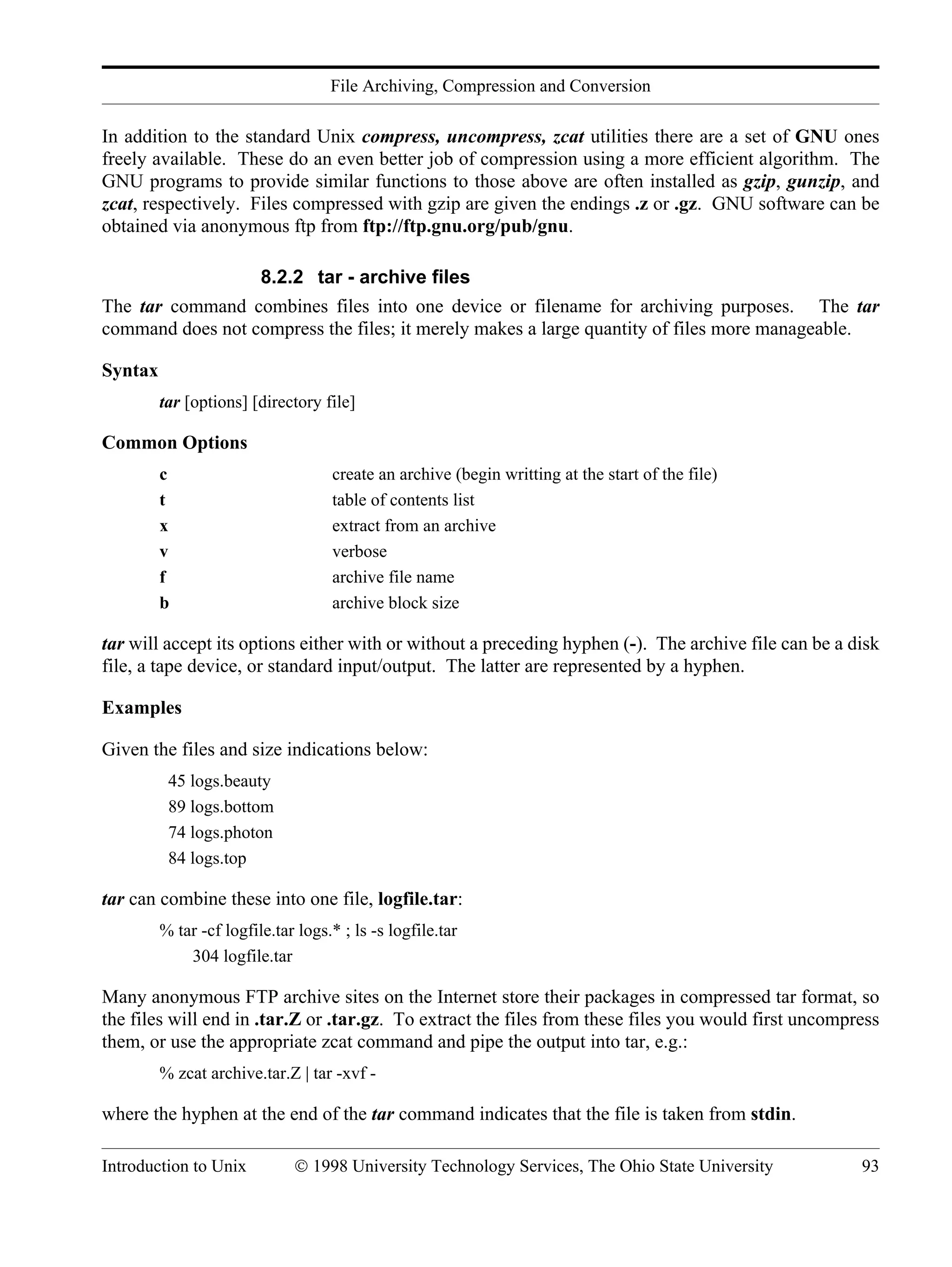 File Archiving, Compression and Conversion Introduction to Unix © 1998 University Technology Services, The Ohio State University 93 In addition to the standard Unix compress, uncompress, zcat utilities there are a set of GNU ones freely available. These do an even better job of compression using a more efficient algorithm. The GNU programs to provide similar functions to those above are often installed as gzip, gunzip, and zcat, respectively. Files compressed with gzip are given the endings .z or .gz. GNU software can be obtained via anonymous ftp from ftp://ftp.gnu.org/pub/gnu. 8.2.2 tar - archive files The tar command combines files into one device or filename for archiving purposes. The tar command does not compress the files; it merely makes a large quantity of files more manageable. Syntax tar [options] [directory file] Common Options c create an archive (begin writting at the start of the file) t table of contents list x extract from an archive v verbose f archive file name b archive block size tar will accept its options either with or without a preceding hyphen (-). The archive file can be a disk file, a tape device, or standard input/output. The latter are represented by a hyphen. Examples Given the files and size indications below: 45 logs.beauty 89 logs.bottom 74 logs.photon 84 logs.top tar can combine these into one file, logfile.tar: % tar -cf logfile.tar logs.* ; ls -s logfile.tar 304 logfile.tar Many anonymous FTP archive sites on the Internet store their packages in compressed tar format, so the files will end in .tar.Z or .tar.gz. To extract the files from these files you would first uncompress them, or use the appropriate zcat command and pipe the output into tar, e.g.: % zcat archive.tar.Z | tar -xvf - where the hyphen at the end of the tar command indicates that the file is taken from stdin. 