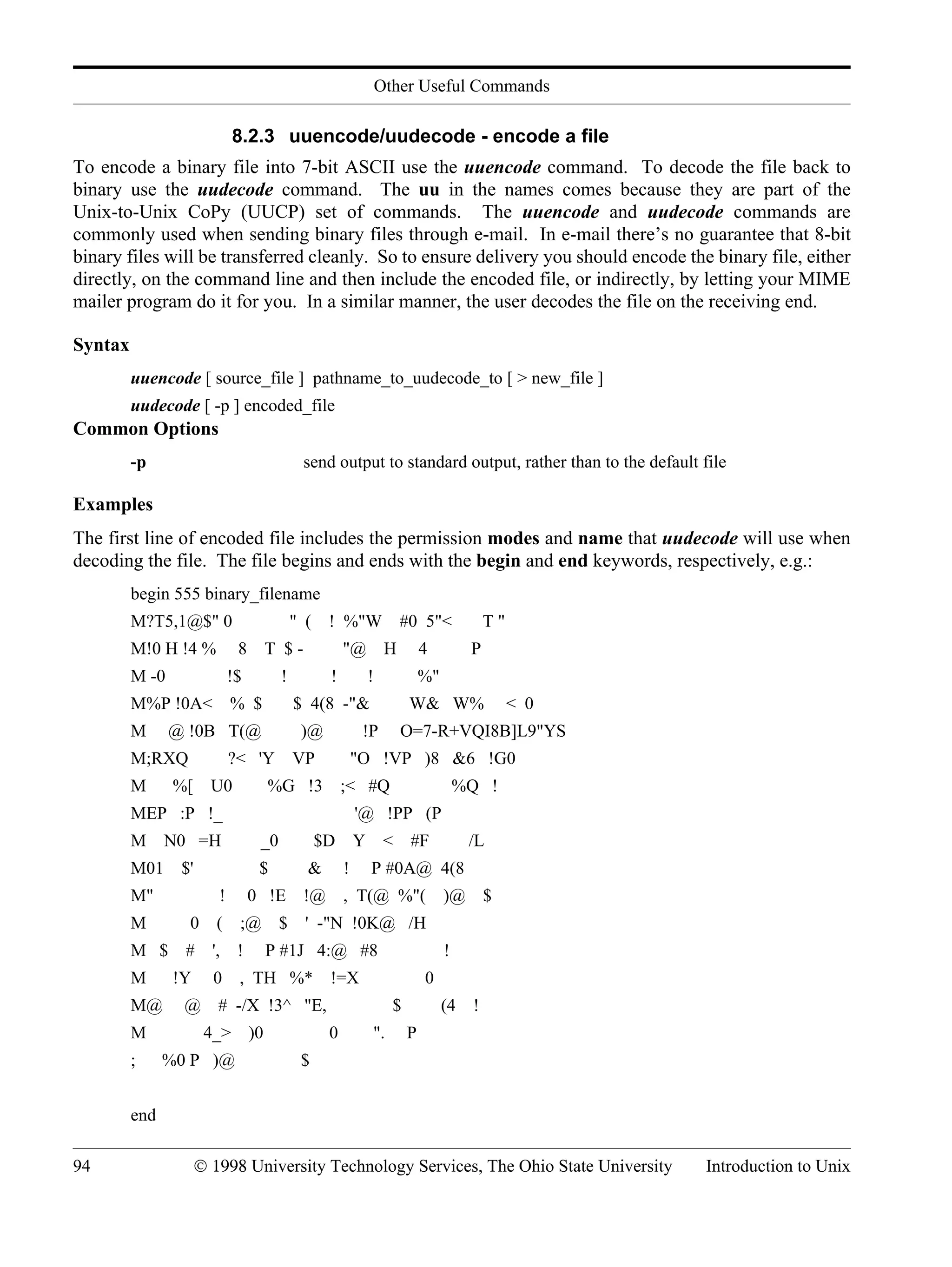 Other Useful Commands 94 © 1998 University Technology Services, The Ohio State University Introduction to Unix 8.2.3 uuencode/uudecode - encode a file To encode a binary file into 7-bit ASCII use the uuencode command. To decode the file back to binary use the uudecode command. The uu in the names comes because they are part of the Unix-to-Unix CoPy (UUCP) set of commands. The uuencode and uudecode commands are commonly used when sending binary files through e-mail. In e-mail there’s no guarantee that 8-bit binary files will be transferred cleanly. So to ensure delivery you should encode the binary file, either directly, on the command line and then include the encoded file, or indirectly, by letting your MIME mailer program do it for you. In a similar manner, the user decodes the file on the receiving end. Syntax uuencode [ source_file ] pathname_to_uudecode_to [ > new_file ] uudecode [ -p ] encoded_file Common Options -p send output to standard output, rather than to the default file Examples The first line of encoded file includes the permission modes and name that uudecode will use when decoding the file. The file begins and ends with the begin and end keywords, respectively, e.g.: begin 555 binary_filename M?T5,1@$" 0 " ( ! %"W #0 5"< T " M!0 H !4 % 8 T $ - "@ H 4 P M -0 !$ ! ! ! %" M%P !0A< % $ $ 4(8 -"& W& W% < 0 M @ !0B T(@ )@ !P O=7-R+VQI8B]L9"YS M;RXQ ?< 'Y VP "O !VP )8 &6 !G0 M %[ U0 %G !3 ;< #Q %Q ! MEP :P !_ '@ !PP (P M N0 =H _0 $D Y < #F /L M01 $' $ & ! P #0A@ 4(8 M" ! 0 !E !@ , T(@ %"( )@ $ M 0 ( ;@ $ ' -"N !0K@ /H M $ # ', ! P #1J 4:@ #8 ! M !Y 0 , TH %* !=X 0 M@ @ # -/X !3^ "E, $ (4 ! M 4_> )0 0 ". P ; %0 P )@ $ end 