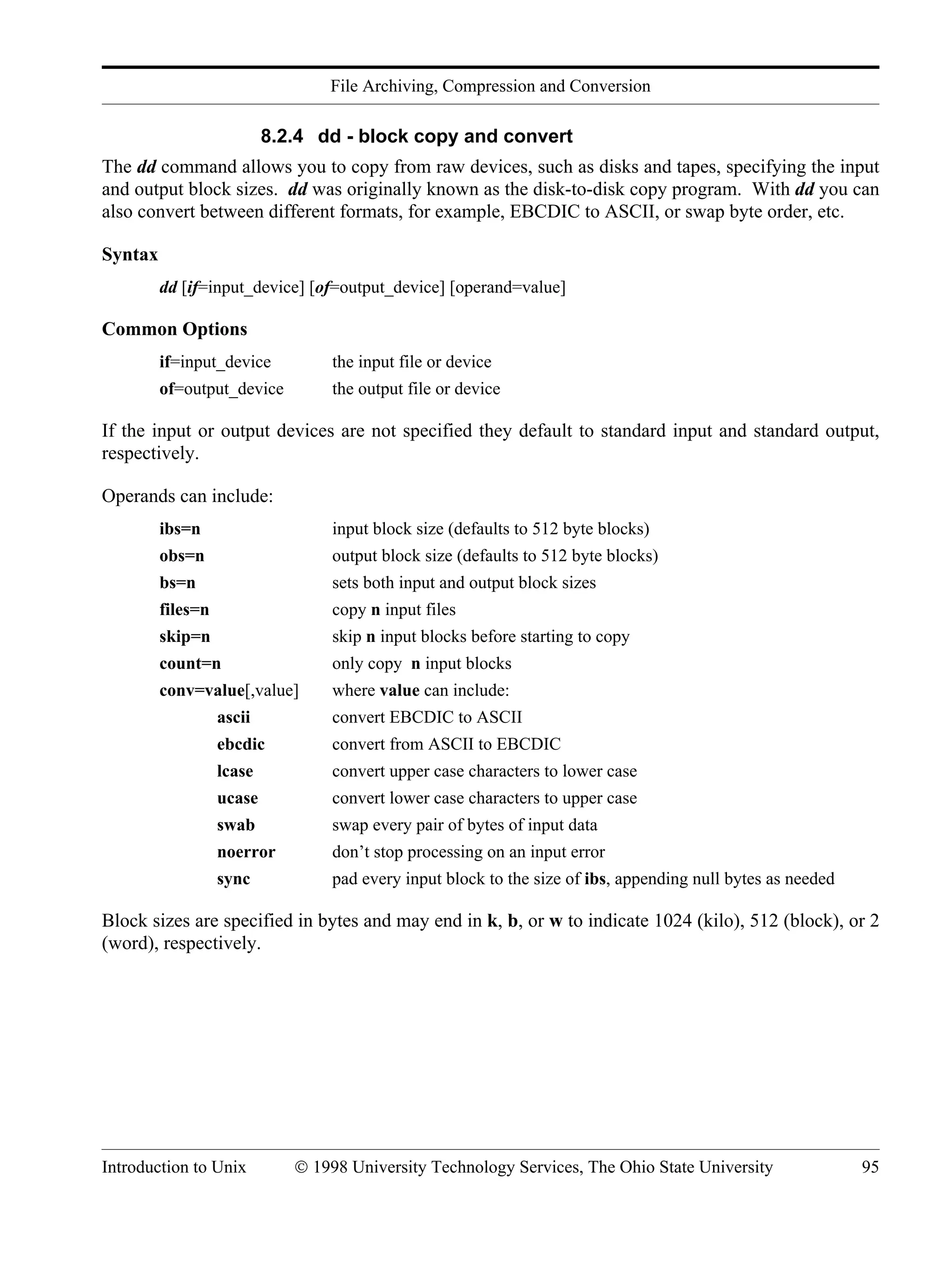File Archiving, Compression and Conversion Introduction to Unix © 1998 University Technology Services, The Ohio State University 95 8.2.4 dd - block copy and convert The dd command allows you to copy from raw devices, such as disks and tapes, specifying the input and output block sizes. dd was originally known as the disk-to-disk copy program. With dd you can also convert between different formats, for example, EBCDIC to ASCII, or swap byte order, etc. Syntax dd [if=input_device] [of=output_device] [operand=value] Common Options if=input_device the input file or device of=output_device the output file or device If the input or output devices are not specified they default to standard input and standard output, respectively. Operands can include: ibs=n input block size (defaults to 512 byte blocks) obs=n output block size (defaults to 512 byte blocks) bs=n sets both input and output block sizes files=n copy n input files skip=n skip n input blocks before starting to copy count=n only copy n input blocks conv=value[,value] where value can include: ascii convert EBCDIC to ASCII ebcdic convert from ASCII to EBCDIC lcase convert upper case characters to lower case ucase convert lower case characters to upper case swab swap every pair of bytes of input data noerror don’t stop processing on an input error sync pad every input block to the size of ibs, appending null bytes as needed Block sizes are specified in bytes and may end in k, b, or w to indicate 1024 (kilo), 512 (block), or 2 (word), respectively. 