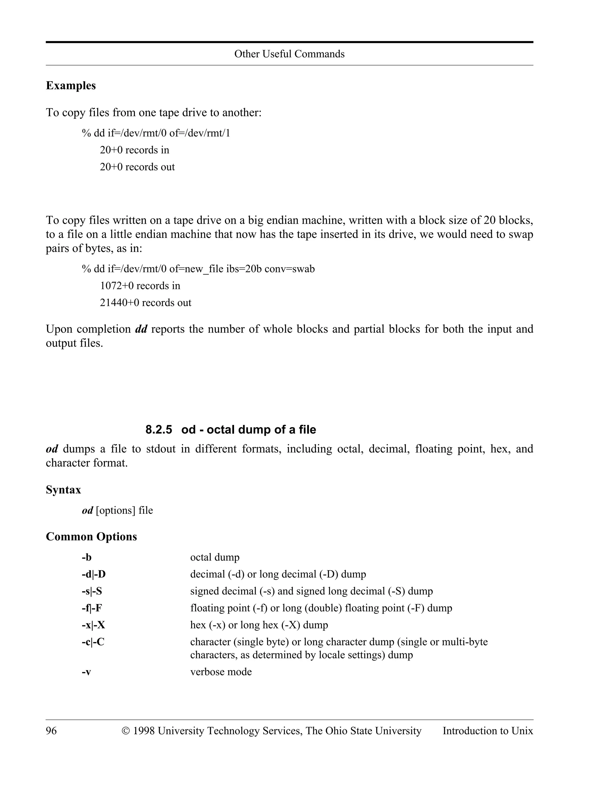 Other Useful Commands 96 © 1998 University Technology Services, The Ohio State University Introduction to Unix Examples To copy files from one tape drive to another: % dd if=/dev/rmt/0 of=/dev/rmt/1 20+0 records in 20+0 records out To copy files written on a tape drive on a big endian machine, written with a block size of 20 blocks, to a file on a little endian machine that now has the tape inserted in its drive, we would need to swap pairs of bytes, as in: % dd if=/dev/rmt/0 of=new_file ibs=20b conv=swab 1072+0 records in 21440+0 records out Upon completion dd reports the number of whole blocks and partial blocks for both the input and output files. 8.2.5 od - octal dump of a file od dumps a file to stdout in different formats, including octal, decimal, floating point, hex, and character format. Syntax od [options] file Common Options -b octal dump -d|-D decimal (-d) or long decimal (-D) dump -s|-S signed decimal (-s) and signed long decimal (-S) dump -f|-F floating point (-f) or long (double) floating point (-F) dump -x|-X hex (-x) or long hex (-X) dump -c|-C character (single byte) or long character dump (single or multi-byte characters, as determined by locale settings) dump -v verbose mode 