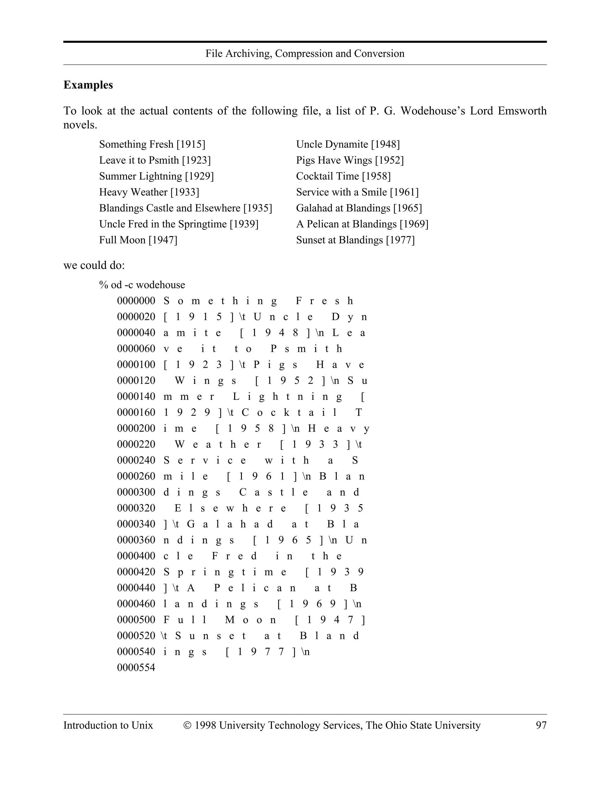 File Archiving, Compression and Conversion Introduction to Unix © 1998 University Technology Services, The Ohio State University 97 Examples To look at the actual contents of the following file, a list of P. G. Wodehouse’s Lord Emsworth novels. Something Fresh [1915] Uncle Dynamite [1948] Leave it to Psmith [1923] Pigs Have Wings [1952] Summer Lightning [1929] Cocktail Time [1958] Heavy Weather [1933] Service with a Smile [1961] Blandings Castle and Elsewhere [1935] Galahad at Blandings [1965] Uncle Fred in the Springtime [1939] A Pelican at Blandings [1969] Full Moon [1947] Sunset at Blandings [1977] we could do: % od -c wodehouse 0000000 S o m e t h i n g F r e s h 0000020 [ 1 9 1 5 ] t U n c l e D y n 0000040 a m i t e [ 1 9 4 8 ] n L e a 0000060 v e i t t o P s m i t h 0000100 [ 1 9 2 3 ] t P i g s H a v e 0000120 W i n g s [ 1 9 5 2 ] n S u 0000140 m m e r L i g h t n i n g [ 0000160 1 9 2 9 ] t C o c k t a i l T 0000200 i m e [ 1 9 5 8 ] n H e a v y 0000220 W e a t h e r [ 1 9 3 3 ] t 0000240 S e r v i c e w i t h a S 0000260 m i l e [ 1 9 6 1 ] n B l a n 0000300 d i n g s C a s t l e a n d 0000320 E l s e w h e r e [ 1 9 3 5 0000340 ] t G a l a h a d a t B l a 0000360 n d i n g s [ 1 9 6 5 ] n U n 0000400 c l e F r e d i n t h e 0000420 S p r i n g t i m e [ 1 9 3 9 0000440 ] t A P e l i c a n a t B 0000460 l a n d i n g s [ 1 9 6 9 ] n 0000500 F u l l M o o n [ 1 9 4 7 ] 0000520 t S u n s e t a t B l a n d 0000540 i n g s [ 1 9 7 7 ] n 0000554 