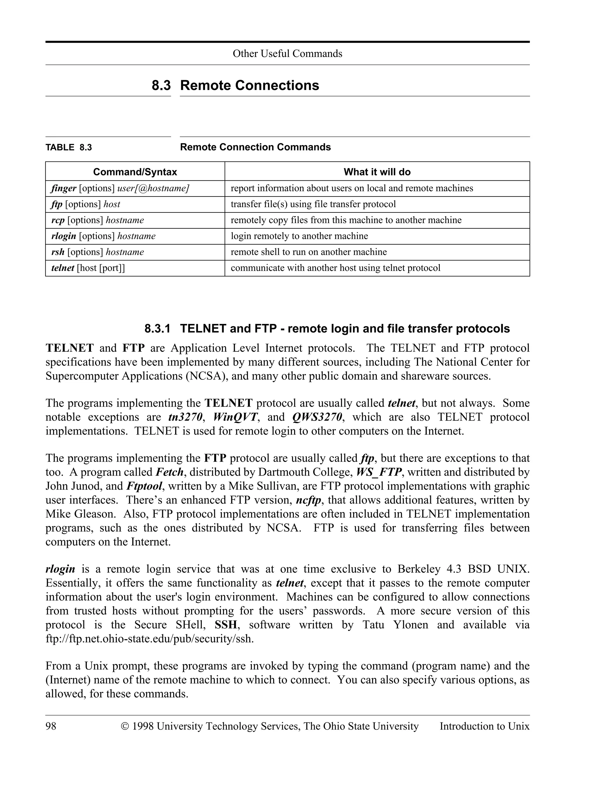 Other Useful Commands 98 © 1998 University Technology Services, The Ohio State University Introduction to Unix 8.3 Remote Connections 8.3.1 TELNET and FTP - remote login and file transfer protocols TELNET and FTP are Application Level Internet protocols. The TELNET and FTP protocol specifications have been implemented by many different sources, including The National Center for Supercomputer Applications (NCSA), and many other public domain and shareware sources. The programs implementing the TELNET protocol are usually called telnet, but not always. Some notable exceptions are tn3270, WinQVT, and QWS3270, which are also TELNET protocol implementations. TELNET is used for remote login to other computers on the Internet. The programs implementing the FTP protocol are usually called ftp, but there are exceptions to that too. A program called Fetch, distributed by Dartmouth College, WS_FTP, written and distributed by John Junod, and Ftptool, written by a Mike Sullivan, are FTP protocol implementations with graphic user interfaces. There’s an enhanced FTP version, ncftp, that allows additional features, written by Mike Gleason. Also, FTP protocol implementations are often included in TELNET implementation programs, such as the ones distributed by NCSA. FTP is used for transferring files between computers on the Internet. rlogin is a remote login service that was at one time exclusive to Berkeley 4.3 BSD UNIX. Essentially, it offers the same functionality as telnet, except that it passes to the remote computer information about the user's login environment. Machines can be configured to allow connections from trusted hosts without prompting for the users’ passwords. A more secure version of this protocol is the Secure SHell, SSH, software written by Tatu Ylonen and available via ftp://ftp.net.ohio-state.edu/pub/security/ssh. From a Unix prompt, these programs are invoked by typing the command (program name) and the (Internet) name of the remote machine to which to connect. You can also specify various options, as allowed, for these commands. TABLE 8.3 Remote Connection Commands Command/Syntax What it will do finger [options] user[@hostname] report information about users on local and remote machines ftp [options] host transfer file(s) using file transfer protocol rcp [options] hostname remotely copy files from this machine to another machine rlogin [options] hostname login remotely to another machine rsh [options] hostname remote shell to run on another machine telnet [host [port]] communicate with another host using telnet protocol 