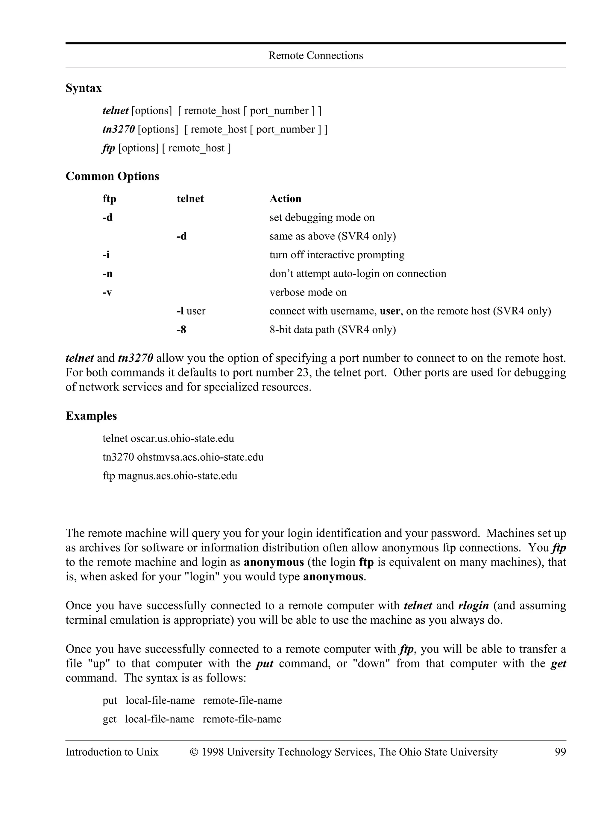 Remote Connections Introduction to Unix © 1998 University Technology Services, The Ohio State University 99 Syntax telnet [options] [ remote_host [ port_number ] ] tn3270 [options] [ remote_host [ port_number ] ] ftp [options] [ remote_host ] Common Options ftp telnet Action -d set debugging mode on -d same as above (SVR4 only) -i turn off interactive prompting -n don’t attempt auto-login on connection -v verbose mode on -l user connect with username, user, on the remote host (SVR4 only) -8 8-bit data path (SVR4 only) telnet and tn3270 allow you the option of specifying a port number to connect to on the remote host. For both commands it defaults to port number 23, the telnet port. Other ports are used for debugging of network services and for specialized resources. Examples telnet oscar.us.ohio-state.edu tn3270 ohstmvsa.acs.ohio-state.edu ftp magnus.acs.ohio-state.edu The remote machine will query you for your login identification and your password. Machines set up as archives for software or information distribution often allow anonymous ftp connections. You ftp to the remote machine and login as anonymous (the login ftp is equivalent on many machines), that is, when asked for your "login" you would type anonymous. Once you have successfully connected to a remote computer with telnet and rlogin (and assuming terminal emulation is appropriate) you will be able to use the machine as you always do. Once you have successfully connected to a remote computer with ftp, you will be able to transfer a file "up" to that computer with the put command, or "down" from that computer with the get command. The syntax is as follows: put local-file-name remote-file-name get local-file-name remote-file-name 