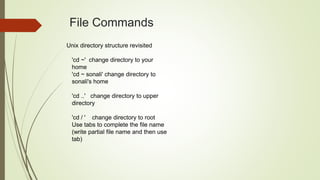 Unix directory structure revisited
'cd ~' change directory to your
home
'cd ~ sonali' change directory to
sonali's home
'cd ..' change directory to upper
directory
'cd / ' change directory to root
Use tabs to complete the file name
(write partial file name and then use
tab)
File Commands
 