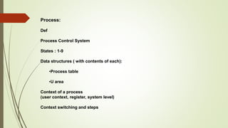 Process:
Def
Process Control System
States : 1-9
Data structures ( with contents of each):
•Process table
•U area
Context of a process
(user context, register, system level)
Context switching and steps
 