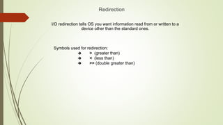 Redirection
I/O redirection tells OS you want information read from or written to a
device other than the standard ones.
Symbols used for redirection:
 > (greater than)
 < (less than)
 >> (double greater than)
 