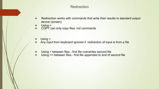 Redirection
 Redirection works with commands that write their results to standard output
device (screen)
 Using >
 COPY can only copy files, not commands
 Using <
 Any input from keyboard ignored if redirection of input is from a file
 Using > between files - first file overwrites second file
 Using >> between files - first file appended to end of second file
 