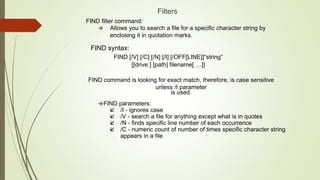 Filters
FIND filter command:
 Allows you to search a file for a specific character string by
enclosing it in quotation marks.
FIND syntax:
FIND [/V] [/C] [/N] [/I] [/OFF[LINE]]“string”
[[drive:] [path] filename[ …]]
FIND command is looking for exact match, therefore, is case sensitive
unless /I parameter
is used.
FIND parameters:
 /I - ignores case
 /V - search a file for anything except what is in quotes
 /N - finds specific line number of each occurrence
 /C - numeric count of number of times specific character string
appears in a file
 