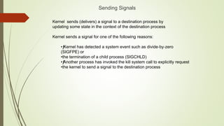 Sending Signals
Kernel sends (delivers) a signal to a destination process by
updating some state in the context of the destination process
Kernel sends a signal for one of the following reasons:
•ƒ
Kernel has detected a system event such as divide‐by‐zero
(SIGFPE) or
•the termination of a child process (SIGCHLD)
•ƒ
Another process has invoked the kill system call to explicitly request
•the kernel to send a signal to the destination process
 