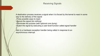 A destination process receives a signal when it is forced by the kernel to react in some
way to the delivery of the signal
„Three possible ways to react:
•ƒ
Ignore the signal (do nothing)
•ƒ
Terminate the process (with optional core dump)
•ƒ
Catch the signal by executing a user‐level function called signal handler
ƒ
Akin to a hardware exception handler being called in response to an
asynchronous interrupt
Receiving Signals
 